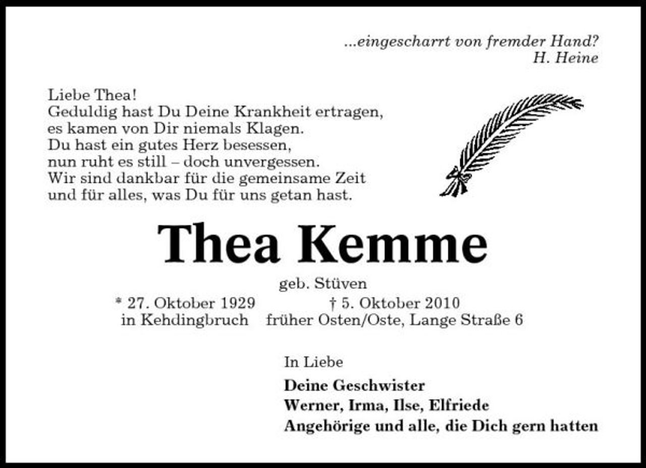 <p>...eingescharrt von fremder Hand? H. Heine Liebe Thea! Geduldig hast Du Deine Krankheit ertragen, es kamen von Dir niemals Klagen. Du hast ein gutes Herz besessen, nun ruht es still – doch unvergessen. Wir sind dankbar für die gemeinsame Zeit und für alles, was Du für uns getan hast.</p><p>Thea Kemme<br />geb. Stüven * 27. Oktober 1929 † 5. Oktober 2010 in Kehdingbruch früher Osten/Oste, Lange Straße 6<br />In Liebe</p><p>Deine Geschwister Werner, Irma, Ilse, Elfriede Angehörige und alle, die Dich gern hatten</p>