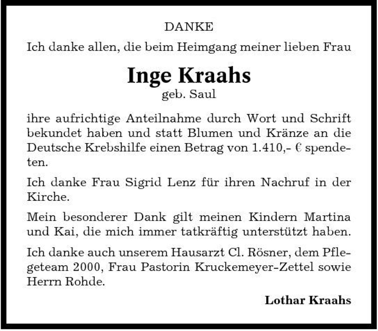 <p>DANKE Ich danke allen, die beim Heimgang meiner lieben Frau</p><p>Inge Kraahs<br />geb. Saul ihre aufrichtige Anteilnahme durch Wort und Schrift bekundet haben und statt Blumen und Kränze an die Deutsche Krebshilfe einen Betrag von 1.410,- ¤ spendeten. Ich danke Frau Sigrid Lenz für ihren Nachruf in der Kirche. Mein besonderer Dank gilt meinen Kindern Martina und Kai, die mich immer tatkräftig unterstützt haben. Ich danke auch unserem Hausarzt Cl. Rösner, dem Pflegeteam 2000, Frau Pastorin Kruckemeyer-Zettel sowie Herrn Rohde. Lothar Kraahs</p>