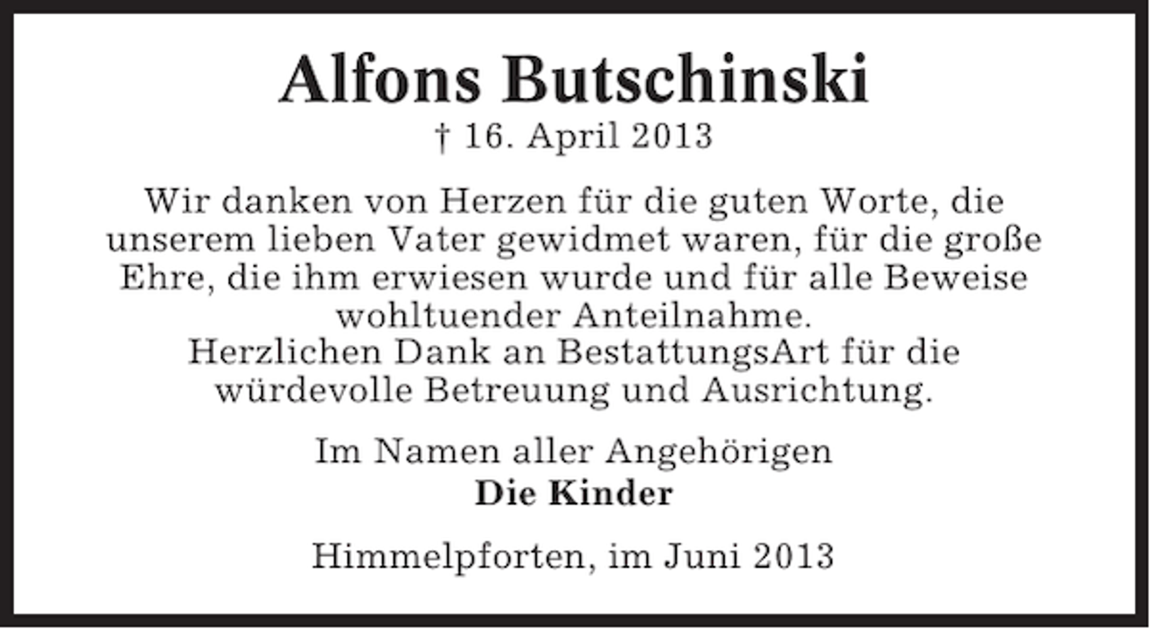 <p>Alfons Butschinski<br />† 16. April 2013<br />Wir danken von Herzen für die guten Worte, die<br />unserem lieben Vater gewidmet waren, für die große<br />Ehre, die ihm erwiesen wurde und für alle Beweise<br />wohltuender Anteilnahme.<br />Herzlichen Dank an BestattungsArt für die<br />würdevolle Betreuung und Ausrichtung.<br />Im Namen aller Angehörigen<br />Die Kinder<br />Himmelpforten, im Juni 2013</p>