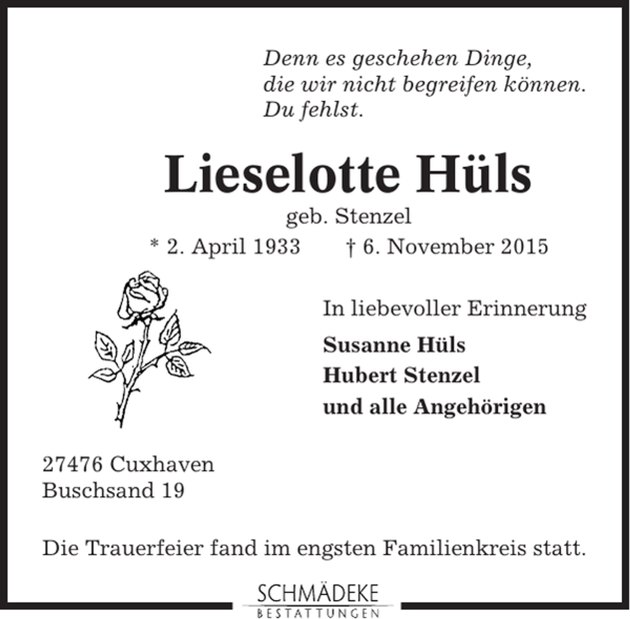 <p>Denn es geschehen Dinge,<br />die wir nicht begreifen können.<br />Du fehlst.</p><p>Lieselotte Hüls<br />geb. Stenzel<br />* 2. April 1933<br />† 6. November 2015<br />In liebevoller Erinnerung<br />Susanne Hüls<br />Hubert Stenzel<br />und alle Angehörigen<br />27476 Cuxhaven<br />Buschsand 19<br />Die Trauerfeier fand im engsten Familienkreis statt.</p>