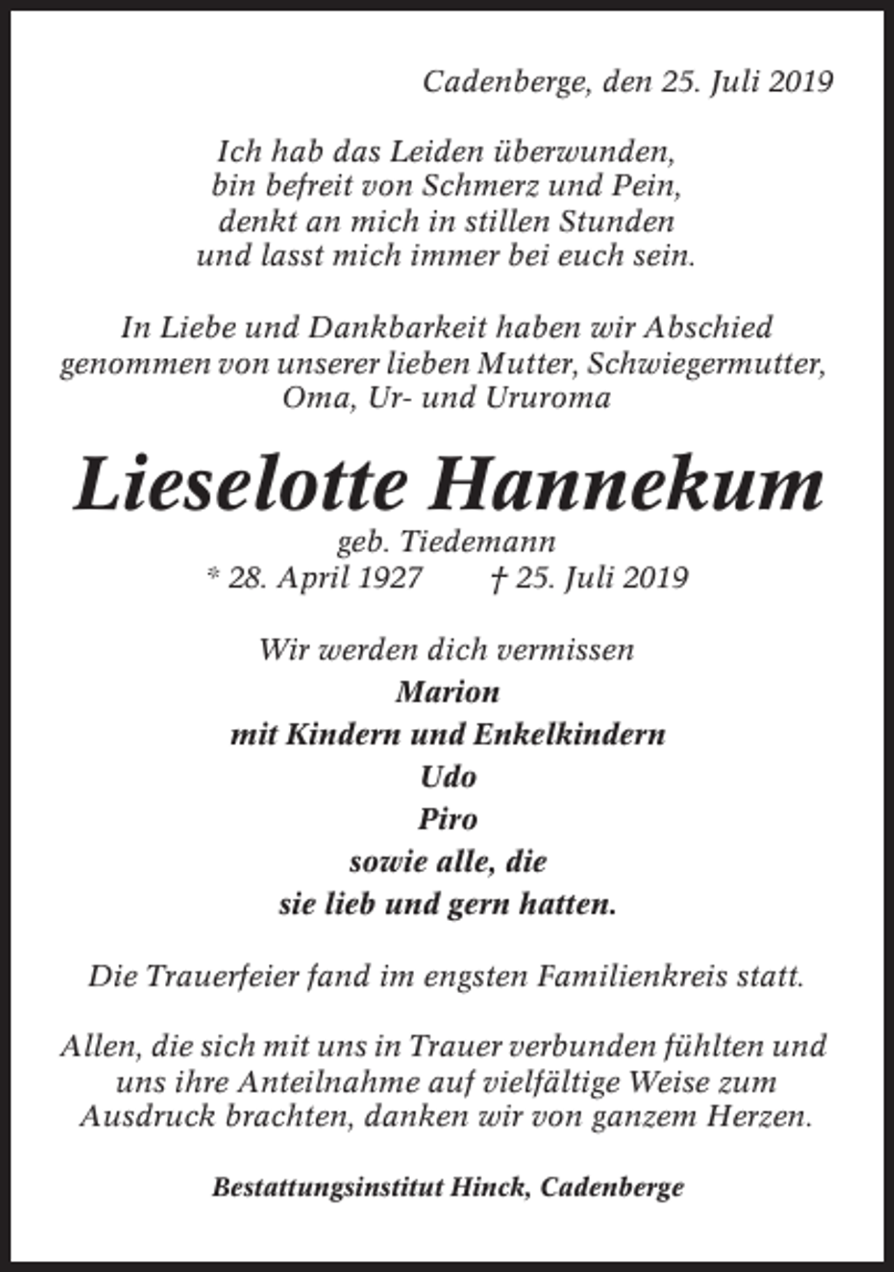 <p>Cadenberge, den 25. Juli 2019<br />Ich hab das Leiden überwunden,<br />bin befreit von Schmerz und Pein,<br />denkt an mich in stillen Stunden<br />und lasst mich immer bei euch sein.<br />In Liebe und Dankbarkeit haben wir Abschied<br />genommen von unserer lieben Mutter, Schwiegermutter,<br />Oma, Ur- und Ururoma</p><p>Lieselotte Hannekum<br />geb. Tiedemann<br />* 28. April 1927<br />† 25. Juli 2019<br />Wir werden dich vermissen<br />Marion<br />mit Kindern und Enkelkindern<br />Udo<br />Piro<br />sowie alle, die<br />sie lieb und gern hatten.<br />Die Trauerfeier fand im engsten Familienkreis statt.<br />Allen, die sich mit uns in Trauer verbunden fühlten und<br />uns ihre Anteilnahme auf vielfältige Weise zum<br />Ausdruck brachten, danken wir von ganzem Herzen.<br />Bestattungsinstitut Hinck, Cadenberge</p>