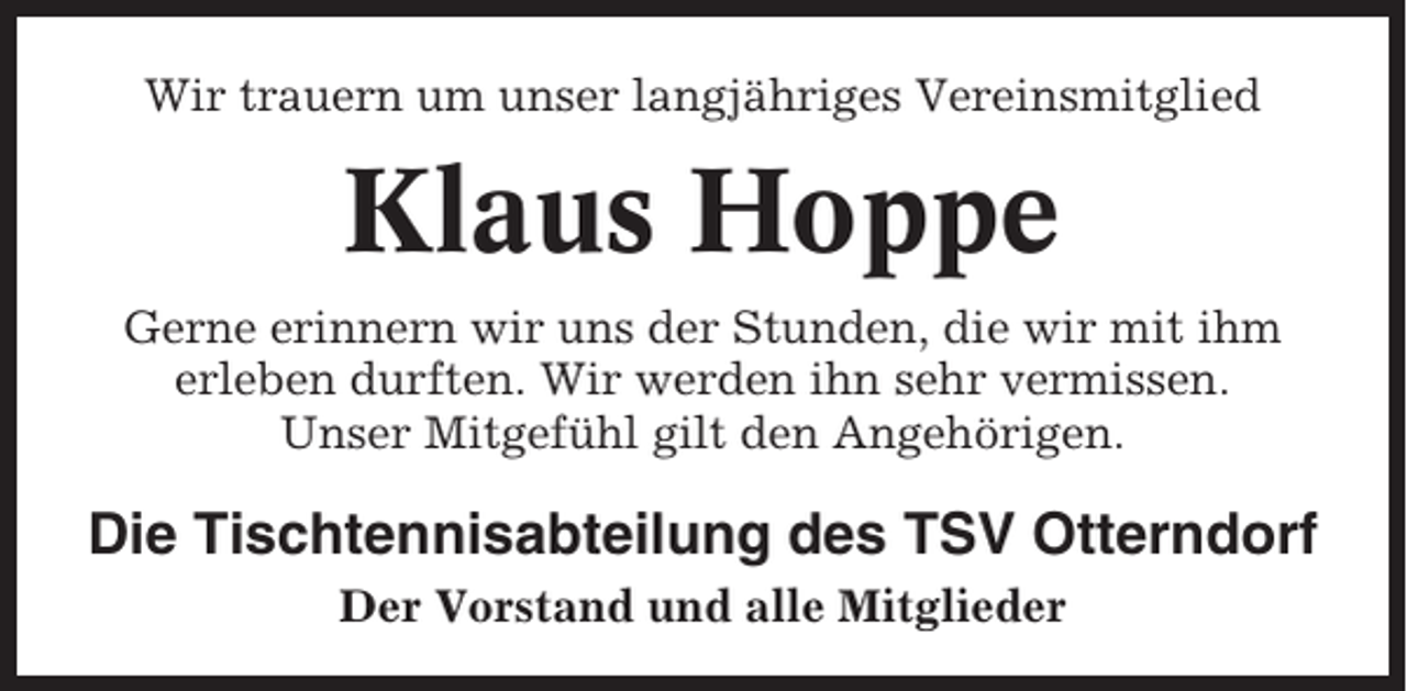 <p>Wir trauern um unser langjähriges Vereinsmitglied</p><p>Klaus Hoppe<br />Gerne erinnern wir uns der Stunden, die wir mit ihm<br />erleben durften. Wir werden ihn sehr vermissen.<br />Unser Mitgefühl gilt den Angehörigen.</p><p>Die Tischtennisabteilung des TSV Otterndorf<br />Der Vorstand und alle Mitglieder</p>