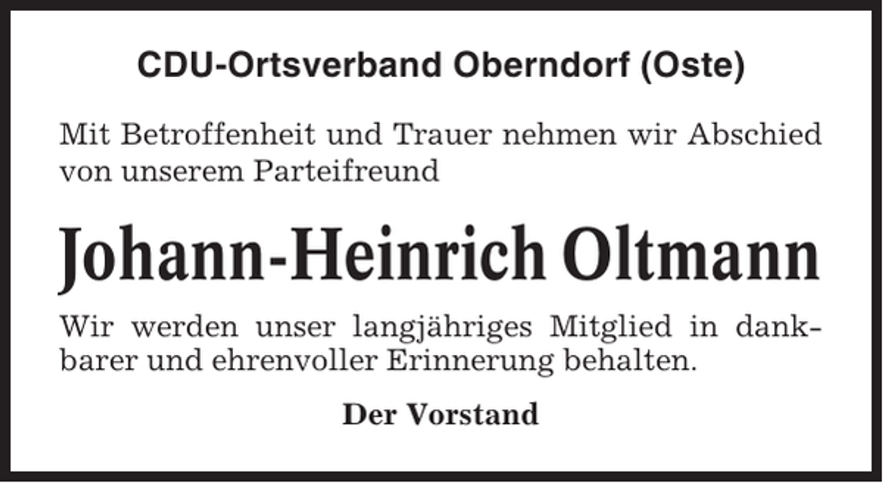 <p>CDU-Ortsverband Oberndorf (Oste)<br />Mit Betroffenheit und Trauer nehmen wir Abschied<br />von unserem Parteifreund</p><p>Johann-Heinrich Oltmann<br />Wir werden unser langjähriges Mitglied in dankbarer und ehrenvoller Erinnerung behalten.<br />Der Vorstand</p>