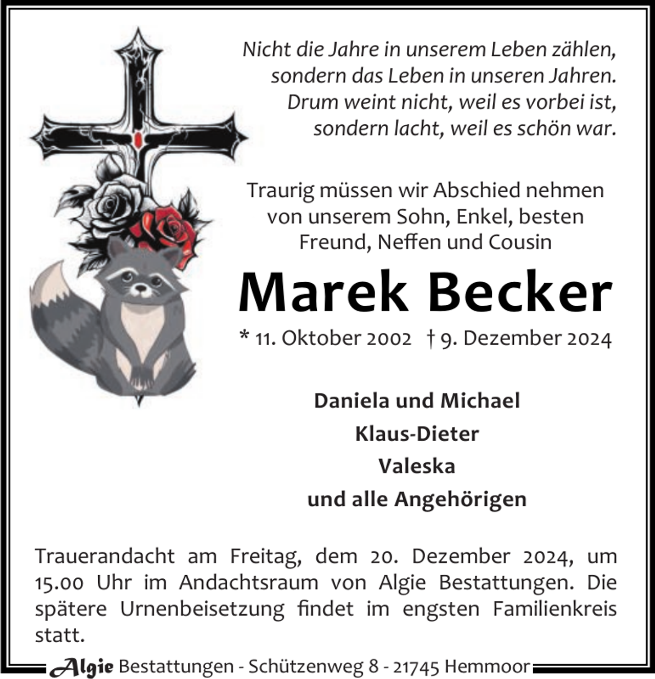 <p>Nicht die Jahre in unserem Leben zählen,<br />sondern das Leben in unseren Jahren.<br />Drum weint nicht, weil es vorbei ist,<br />sondern lacht, weil es schön war.<br />Traurig müssen wir Abschied nehmen<br />von unserem Sohn, Enkel, besten<br />Freund, Neﬀen und Cousin</p><p>Marek Becker<br />* 11. Oktober 2002 † 9. Dezember 2024<br />Daniela und Michael<br />Klaus-Dieter<br />Valeska<br />und alle Angehörigen<br />Trauerandacht am Freitag, dem 20. Dezember 2024, um<br />15.00 Uhr im Andachtsraum von Algie Bestattungen. Die<br />spätere Urnenbeisetzung ﬁndet im engsten Familienkreis<br />statt.<br />Algie Bestattungen - Schützenweg 8 - 21745 Hemmoor</p>
