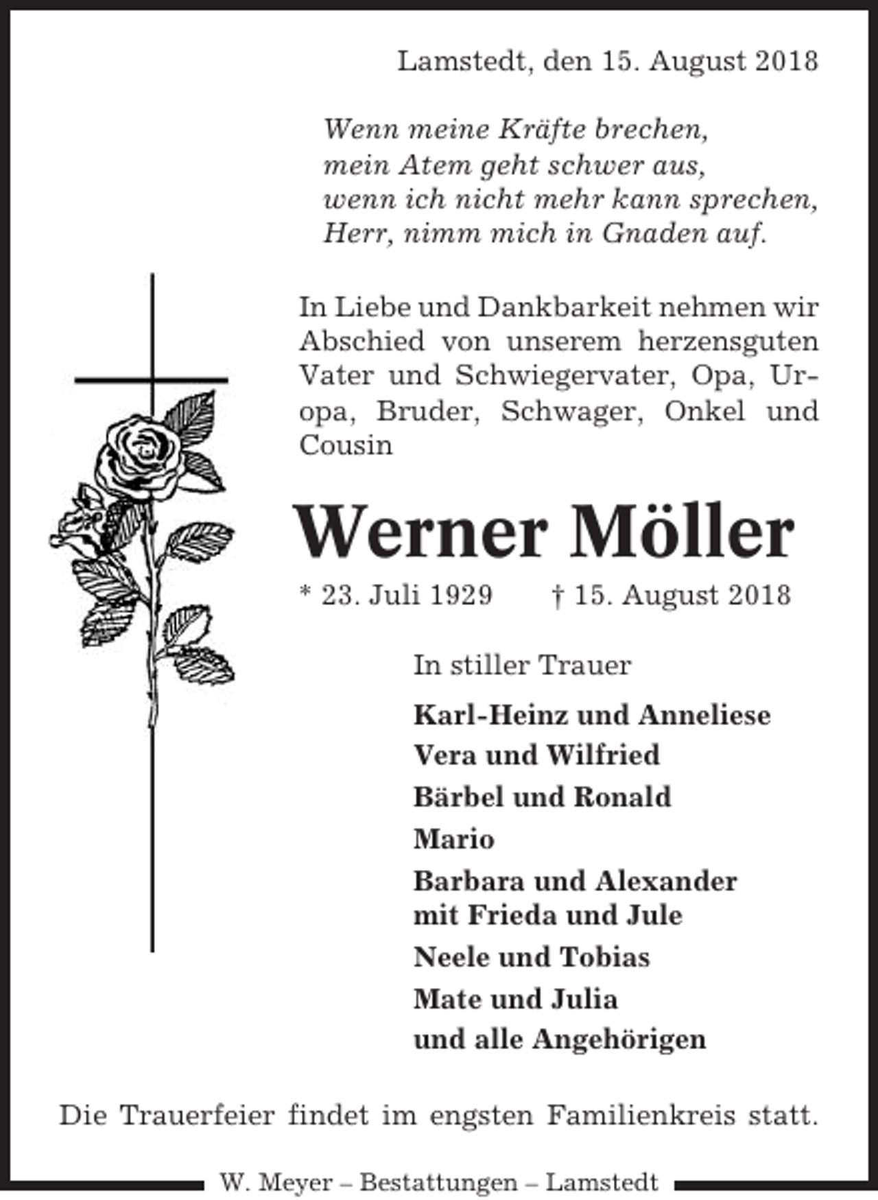 <p>Lamstedt, den 15. August 2018<br />Wenn meine Kräfte brechen,<br />mein Atem geht schwer aus,<br />wenn ich nicht mehr kann sprechen,<br />Herr, nimm mich in Gnaden auf.<br />In Liebe und Dankbarkeit nehmen wir<br />Abschied von unserem herzensguten<br />Vater und Schwiegervater, Opa, Uropa, Bruder, Schwager, Onkel und<br />Cousin</p><p>Werner Möller<br />* 23. Juli 1929</p><p>† 15. August 2018</p><p>In stiller Trauer<br />Karl-Heinz und Anneliese<br />Vera und Wilfried<br />Bärbel und Ronald<br />Mario<br />Barbara und Alexander<br />mit Frieda und Jule<br />Neele und Tobias<br />Mate und Julia<br />und alle Angehörigen<br />Die Trauerfeier findet im engsten Familienkreis statt.<br />W. Meyer – Bestattungen – Lamstedt</p>