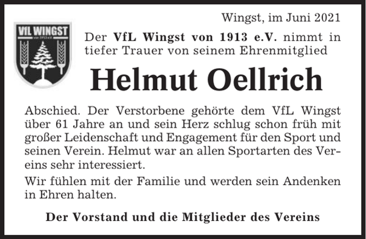 <p>Wingst, im Juni 2021<br />Der VfL Wingst von 1913 e.V. nimmt in<br />tiefer Trauer von seinem Ehrenmitglied</p><p>Helmut Oellrich<br />Abschied. Der Verstorbene gehörte dem VfL Wingst<br />über 61 Jahre an und sein Herz schlug schon früh mit<br />großer Leidenschaft und Engagement für den Sport und<br />seinen Verein. Helmut war an allen Sportarten des Vereins sehr interessiert.<br />Wir fühlen mit der Familie und werden sein Andenken<br />in Ehren halten.<br />Der Vorstand und die Mitglieder des Vereins</p>