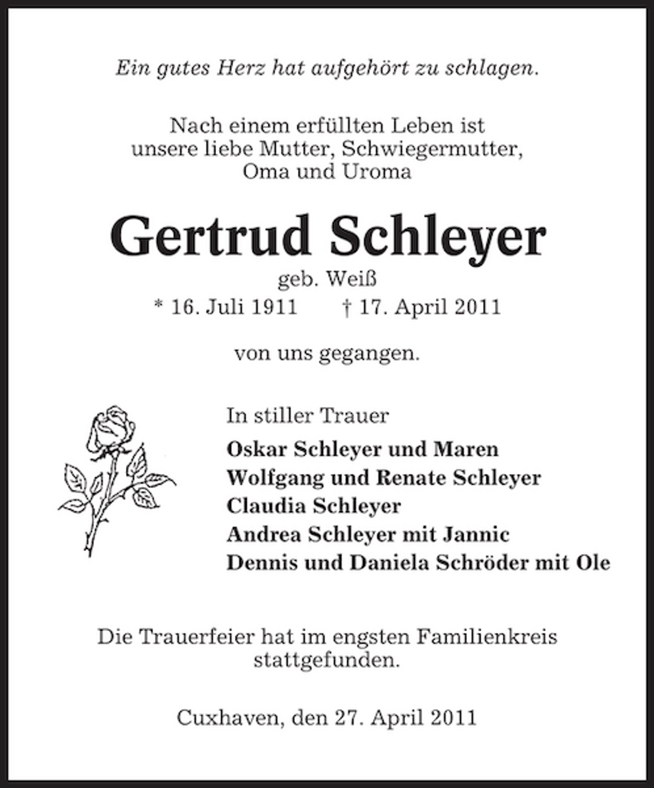 <p>Ein gutes Herz hat aufgehört zu schlagen. Nach einem erfüllten Leben ist unsere liebe Mutter, Schwiegermutter, Oma und Uroma</p><p>Gertrud Schleyer<br />geb. Weiß * 16. Juli 1911 † 17. April 2011 von uns gegangen. In stiller Trauer Oskar Schleyer und Maren Wolfgang und Renate Schleyer Claudia Schleyer Andrea Schleyer mit Jannic Dennis und Daniela Schröder mit Ole Die Trauerfeier hat im engsten Familienkreis stattgefunden. Cuxhaven, den 27. April 2011</p>