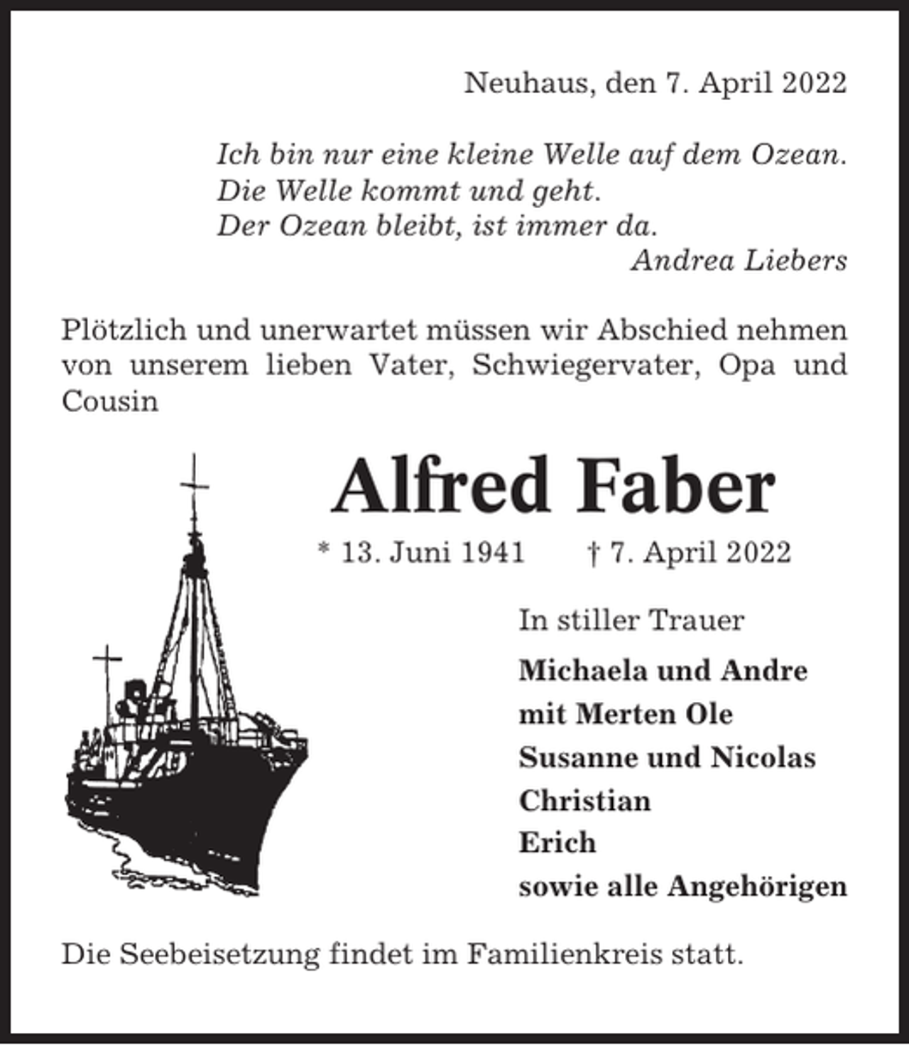 <p>Neuhaus, den 7. April 2022<br />Ich bin nur eine kleine Welle auf dem Ozean.<br />Die Welle kommt und geht.<br />Der Ozean bleibt, ist immer da.<br />Andrea Liebers<br />Plötzlich und unerwartet müssen wir Abschied nehmen<br />von unserem lieben Vater, Schwiegervater, Opa und<br />Cousin</p><p>Alfred Faber<br />* 13. Juni 1941</p><p>† 7. April 2022</p><p>In stiller Trauer<br />Michaela und Andre<br />mit Merten Ole<br />Susanne und Nicolas<br />Christian<br />Erich<br />sowie alle Angehörigen<br />Die Seebeisetzung findet im Familienkreis statt.</p>