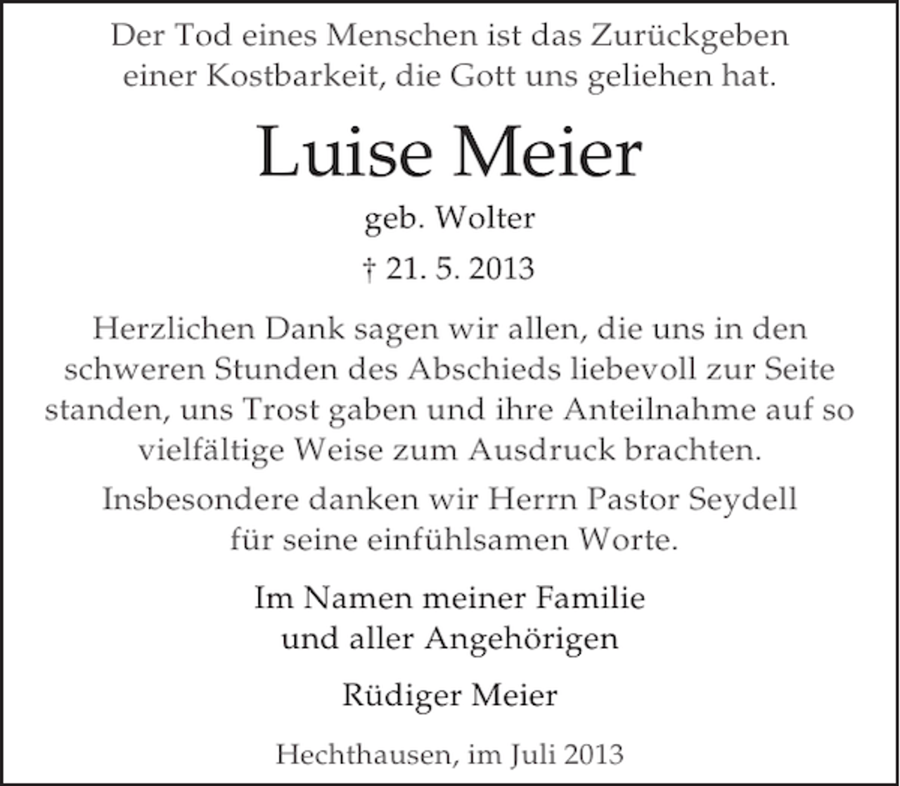 <p>Der Tod eines Menschen ist das Zurückgeben<br />Der Tod eines Menschen ist das Zurückgeben<br />einer Kostbarkeit, die Gott uns geliehen hat.<br />einer Kostbarkeit, die Gott uns geliehen hat.</p><p>Luise Meier<br />Luise Meier<br />geb. Wolter<br />geb. Wolter<br />† 21. 5. 2013<br />† 21. 5. 2013</p><p>Herzlichen Dank sagen wir allen, die uns in den<br />Herzlichen Dank sagen wir allen, die uns in den<br />schweren Stunden des Abschieds liebevoll zur Seite<br />schweren Stunden des Abschieds liebevoll zur Seite<br />standen, uns Trost gaben und ihre Anteilnahme auf so<br />standen, uns Trost gaben und ihre Anteilnahme auf so<br />vielfältige Weise zum Ausdruck brachten.<br />vielfältige Weise zum Ausdruck brachten.<br />Insbesondere danken wir Herrn Pastor Seydell<br />Insbesondere danken wir Herrn Pastor Seydell<br />für seine einfühlsamen Worte.<br />für seine einfühlsamen Worte.<br />Im Namen meiner Familie<br />Im Namen meiner Familie<br />und aller Angehörigen<br />und aller Angehörigen<br />Rüdiger Meier<br />Rüdiger Meier<br />Hechthausen, im Juli 2013<br />Hechthausen, im Juli 2013</p>