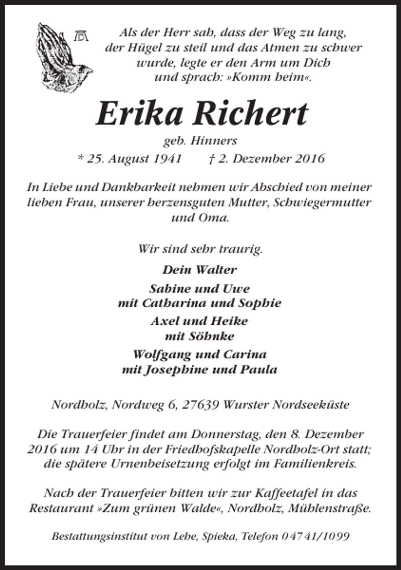 <p>Als der Herr sah, dass der Weg zu lang,<br />der Hügel zu steil und das Atmen zu schwer<br />wurde, legte er den Arm um Dich<br />und sprach: »Komm heim«.</p><p>Erika Richert<br />geb. Hinners<br />* 25. August 1941<br />† 2. Dezember 2016<br />In Liebe und Dankbarkeit nehmen wir Abschied von meiner<br />lieben Frau, unserer herzensguten Mutter, Schwiegermutter<br />und Oma.<br />Wir sind sehr traurig.<br />Dein Walter<br />Sabine und Uwe<br />mit Catharina und Sophie<br />Axel und Heike<br />mit Söhnke<br />Wolfgang und Carina<br />mit Josephine und Paula<br />Nordholz, Nordweg 6, 27639 Wurster Nordseeküste<br />Die Trauerfeier findet am Donnerstag, den 8. Dezember<br />2016 um 14 Uhr in der Friedhofskapelle Nordholz-Ort statt;<br />die spätere Urnenbeisetzung erfolgt im Familienkreis.<br />Nach der Trauerfeier bitten wir zur Kaffeetafel in das<br />Restaurant »Zum grünen Walde«, Nordholz, Mühlenstraße.<br />Bestattungsinstitut von Lehe, Spieka, Telefon 0 47 41/10 99</p>