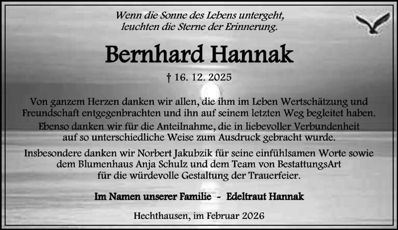 <p>Wenn die Sonne des Lebens untergeht,<br />leuchten die Sterne der Erinnerung.</p><p>Bernhard Hannak<br />† 16. 12. 2025</p><p>Von ganzem Herzen danken wir allen, die ihm im Leben Wertschätzung und<br />Freundschaft entgegenbrachten und ihn auf seinem letzten Weg begleitet haben.<br />Ebenso danken wir für die Anteilnahme, die in liebevoller Verbundenheit<br />auf so unterschiedliche Weise zum Ausdruck gebracht wurde.<br />Insbesondere danken wir Norbert Jakubzik für seine einfühlsamen Worte sowie<br />dem Blumenhaus Anja Schulz und dem Team von BestattungsArt<br />für die würdevolle Gestaltung der Trauerfeier.<br />Im Namen unserer Familie - Edeltraut Hannak<br />Hechthausen, im Februar 2026</p>