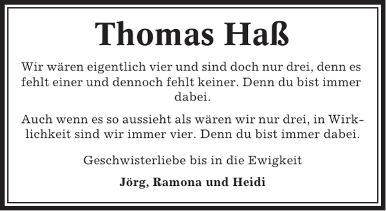 <p>Thomas Haß<br />Wir wären eigentlich vier und sind doch nur drei, denn es<br />fehlt einer und dennoch fehlt keiner. Denn du bist immer<br />dabei.<br />Auch wenn es so aussieht als wären wir nur drei, in Wirklichkeit sind wir immer vier. Denn du bist immer dabei.<br />Geschwisterliebe bis in die Ewigkeit<br />Jörg, Ramona und Heidi</p>