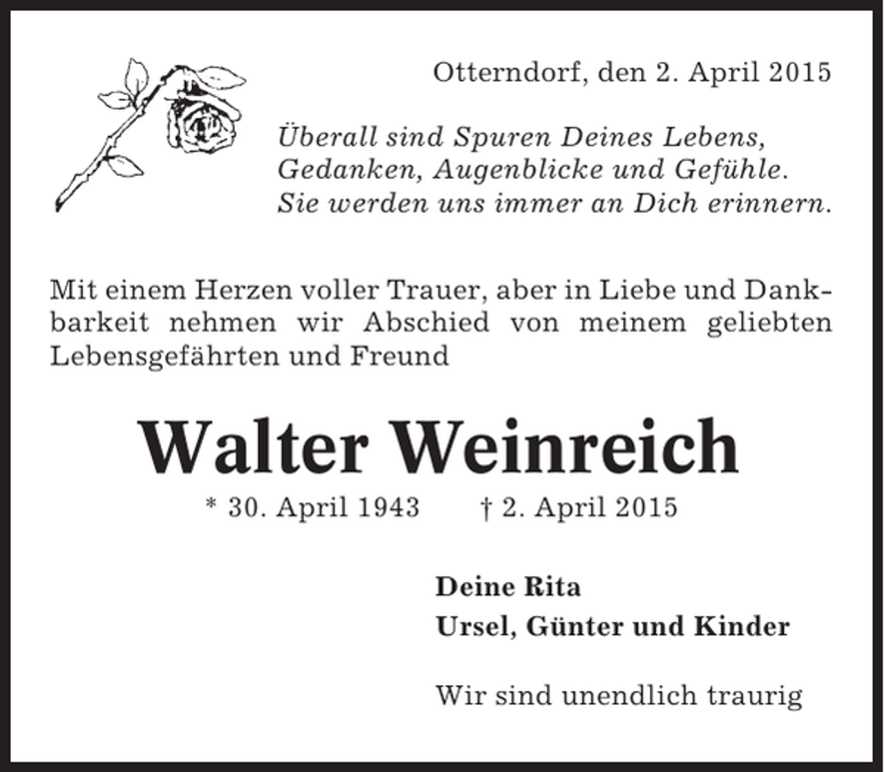 <p>Otterndorf, den 2. April 2015<br />Überall sind Spuren Deines Lebens,<br />Gedanken, Augenblicke und Gefühle.<br />Sie werden uns immer an Dich erinnern.<br />Mit einem Herzen voller Trauer, aber in Liebe und Dankbarkeit nehmen wir Abschied von meinem geliebten<br />Lebensgefährten und Freund</p><p>Walter Weinreich<br />* 30. April 1943</p><p>† 2. April 2015<br />Deine Rita<br />Ursel, Günter und Kinder<br />Wir sind unendlich traurig</p>