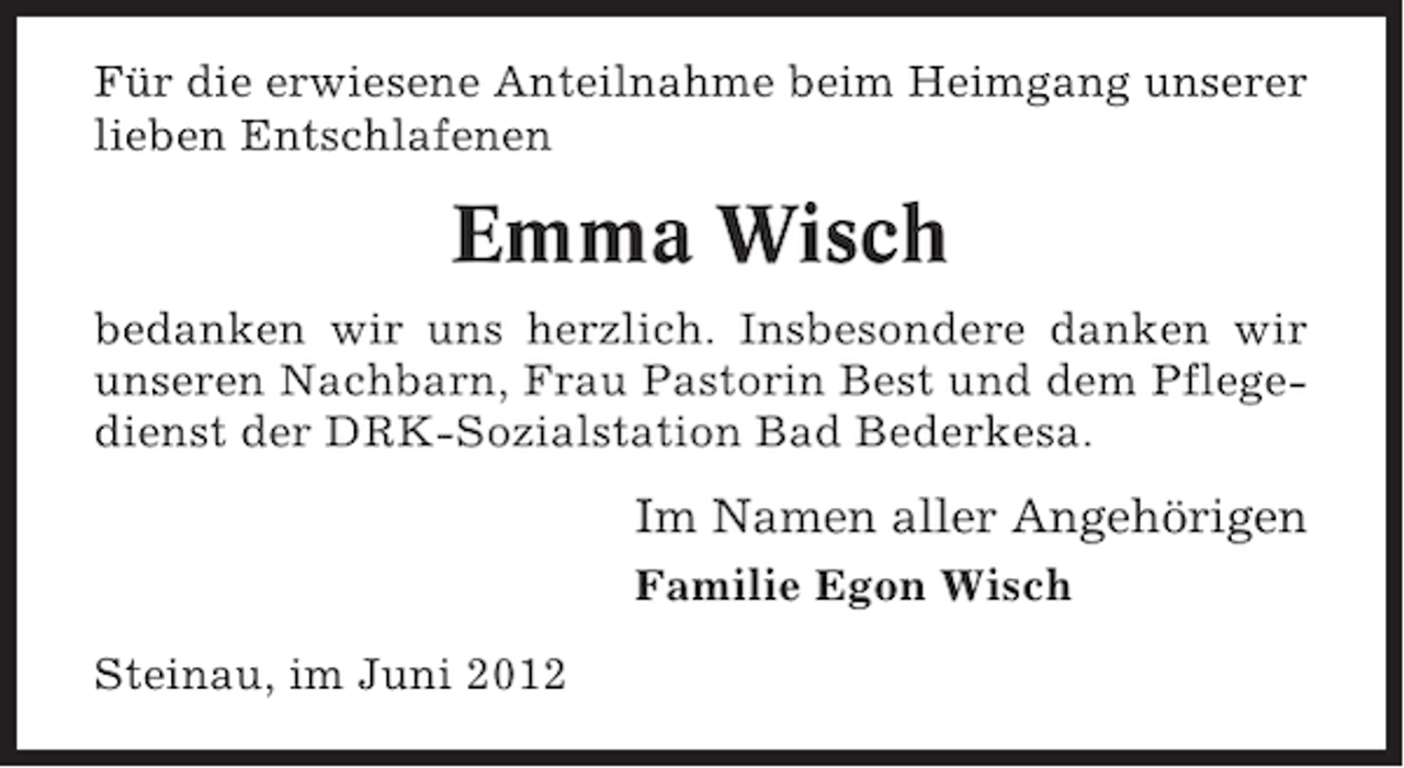 <p>Für die erwiesene Anteilnahme beim Heimgang unserer<br />lieben Entschlafenen</p><p>Emma Wisch<br />bedanken wir uns herzlich. Insbesondere danken wir<br />unseren Nachbarn, Frau Pastorin Best und dem Pflegedienst der DRK-Sozialstation Bad Bederkesa.</p><p>Im Namen aller Angehörigen<br />Familie Egon Wisch<br />Steinau, im Juni 2012</p>
