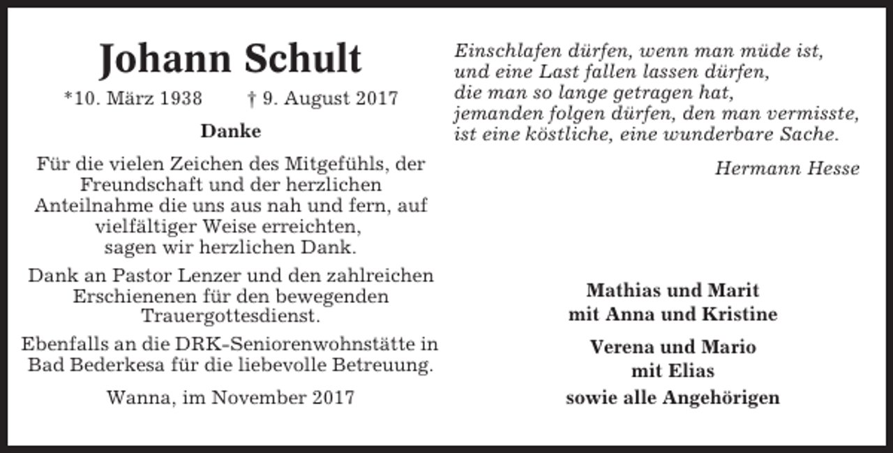 <p>Johann Schult<br />*10. März 1938</p><p>† 9. August 2017</p><p>Danke<br />Für die vielen Zeichen des Mitgefühls, der<br />Freundschaft und der herzlichen<br />Anteilnahme die uns aus nah und fern, auf<br />vielfältiger Weise erreichten,<br />sagen wir herzlichen Dank.<br />Dank an Pastor Lenzer und den zahlreichen<br />Erschienenen für den bewegenden<br />Trauergottesdienst.<br />Ebenfalls an die DRK-Seniorenwohnstätte in<br />Bad Bederkesa für die liebevolle Betreuung.<br />Wanna, im November 2017</p><p>Einschlafen dürfen, wenn man müde ist,<br />und eine Last fallen lassen dürfen,<br />die man so lange getragen hat,<br />jemanden folgen dürfen, den man vermisste,<br />ist eine köstliche, eine wunderbare Sache.<br />Hermann Hesse</p><p>Mathias und Marit<br />mit Anna und Kristine<br />Verena und Mario<br />mit Elias<br />sowie alle Angehörigen</p>