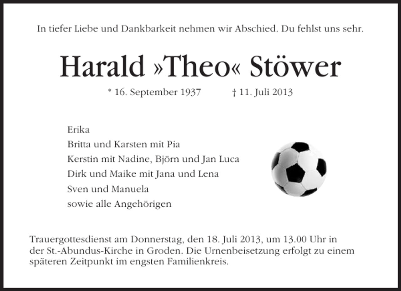 <p>In tiefer Liebe und Dankbarkeit nehmen wir Abschied. Du fehlst uns sehr.</p>
<p>Harald »Theo« Stöwer<br />* 16. September 1937</p>
<p>† 11. Juli 2013</p>
<p>Erika<br />Britta und Karsten mit Pia<br />Kerstin mit Nadine, Björn und Jan Luca<br />Dirk und Maike mit Jana und Lena<br />Sven und Manuela<br />sowie alle Angehörigen</p>
<p>Trauergottesdienst am Donnerstag, den 18. Juli 2013, um 13.00 Uhr in<br />der St.-Abundus-Kirche in Groden. Die Urnenbeisetzung erfolgt zu einem<br />späteren Zeitpunkt im engsten Familienkreis.</p>