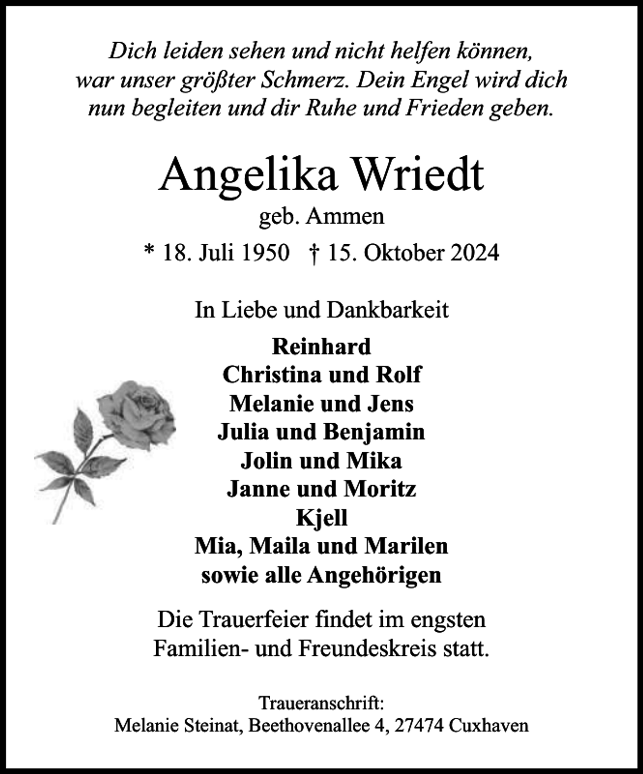 <p>Dich leiden sehen und nicht helfen können,<br />war unser größter Schmerz. Dein Engel wird dich<br />nun begleiten und dir Ruhe und Frieden geben.</p><p>Angelika Wriedt</p><p>geb. Ammen<br />* 18. Juli 1950 † 15. Oktober 2024<br />In Liebe und Dankbarkeit<br />Reinhard<br />Christina und Rolf<br />Melanie und Jens<br />Julia und Benjamin<br />Jolin und Mika<br />Janne und Moritz<br />Kjell<br />Mia, Maila und Marilen<br />sowie alle Angehörigen<br />Die Trauerfeier findet im engsten<br />Familien- und Freundeskreis statt.<br />Traueranschrift:<br />Melanie Steinat, Beethovenallee 4, 27474 Cuxhaven</p>