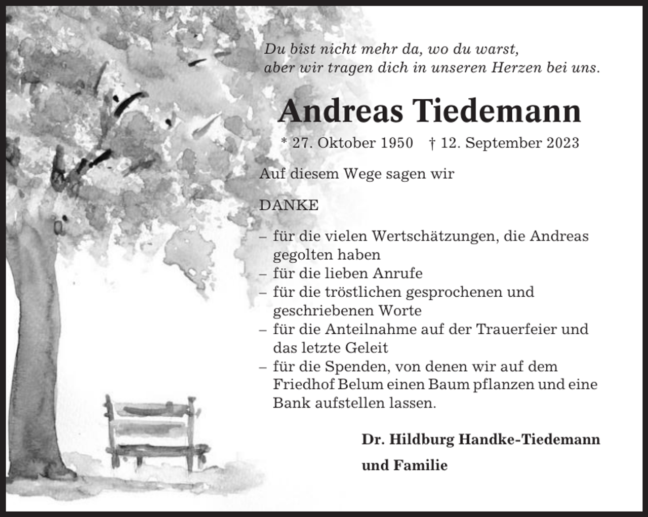 <p>Du bist nicht mehr da, wo du warst,<br />aber wir tragen dich in unseren Herzen bei uns.</p><p>Andreas Tiedemann<br />* 27. Oktober 1950 † 12. September 2023<br />Auf diesem Wege sagen wir<br />DANKE<br />– für die vielen Wertschätzungen, die Andreas<br />gegolten haben<br />– für die lieben Anrufe<br />– für die tröstlichen gesprochenen und<br />geschriebenen Worte<br />– für die Anteilnahme auf der Trauerfeier und<br />das letzte Geleit<br />– für die Spenden, von denen wir auf dem<br />Friedhof Belum einen Baum pflanzen und eine<br />Bank aufstellen lassen.<br />Dr. Hildburg Handke-Tiedemann<br />und Familie</p>