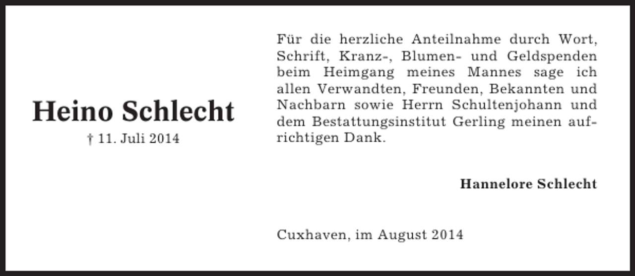 <p>Heino Schlecht<br />† 11. Juli 2014</p><p>Für die herzliche Anteilnahme durch Wort,<br />Schrift, Kranz-, Blumen- und Geldspenden<br />beim Heimgang meines Mannes sage ich<br />allen Verwandten, Freunden, Bekannten und<br />Nachbarn sowie Herrn Schultenjohann und<br />dem Bestattungsinstitut Gerling meinen aufrichtigen Dank.<br />Hannelore Schlecht</p><p>Cuxhaven, im August 2014</p>
