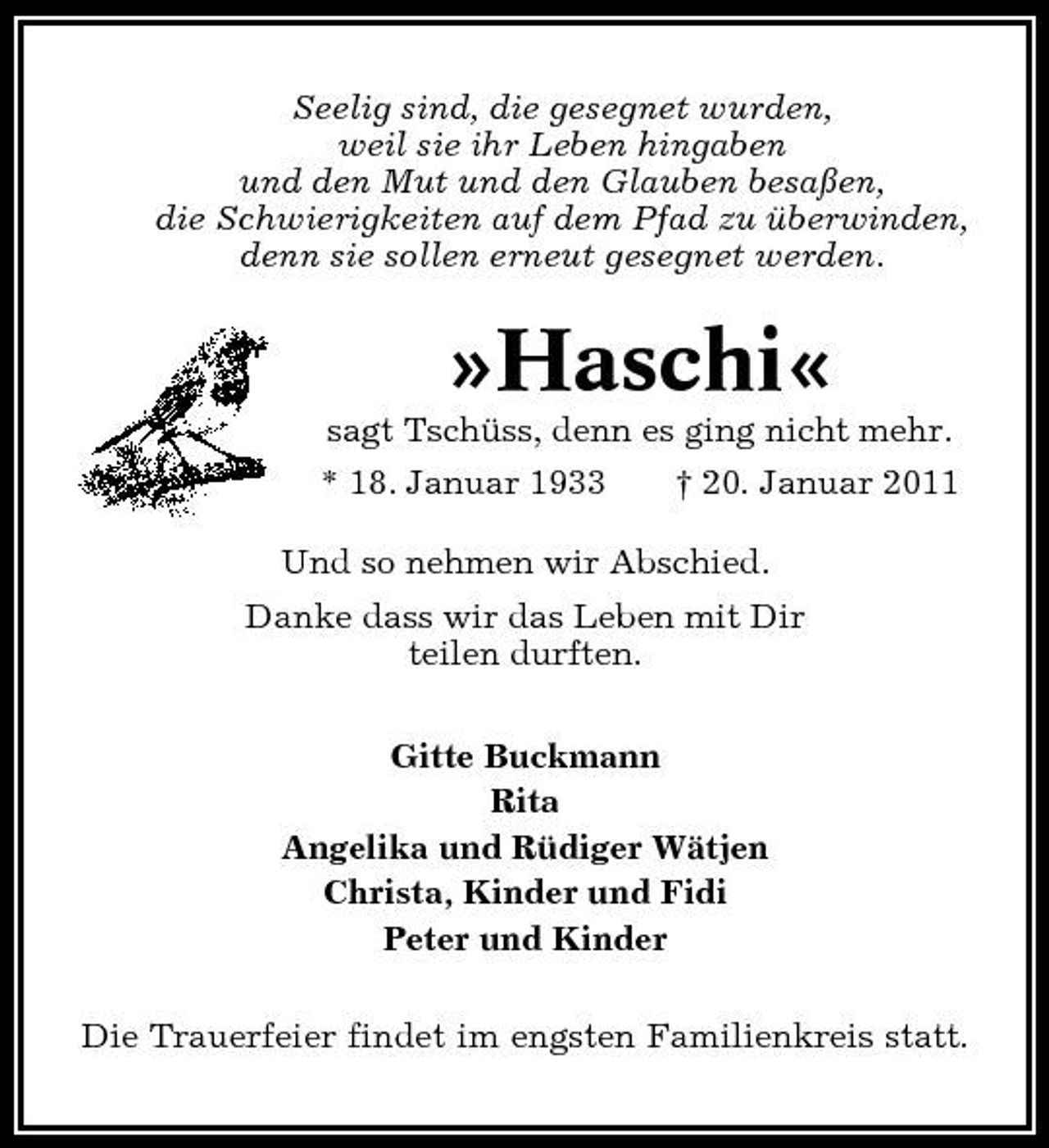 <p>Seelig sind, die gesegnet wurden, weil sie ihr Leben hingaben und den Mut und den Glauben besaßen, die Schwierigkeiten auf dem Pfad zu überwinden, denn sie sollen erneut gesegnet werden.</p><p>»Haschi«<br />sagt Tschüss, denn es ging nicht mehr. * 18. Januar 1933 † 20. Januar 2011 Und so nehmen wir Abschied. Danke dass wir das Leben mit Dir teilen durften. Gitte Buckmann Rita Angelika und Rüdiger Wätjen Christa, Kinder und Fidi Peter und Kinder Die Trauerfeier findet im engsten Familienkreis statt.</p>