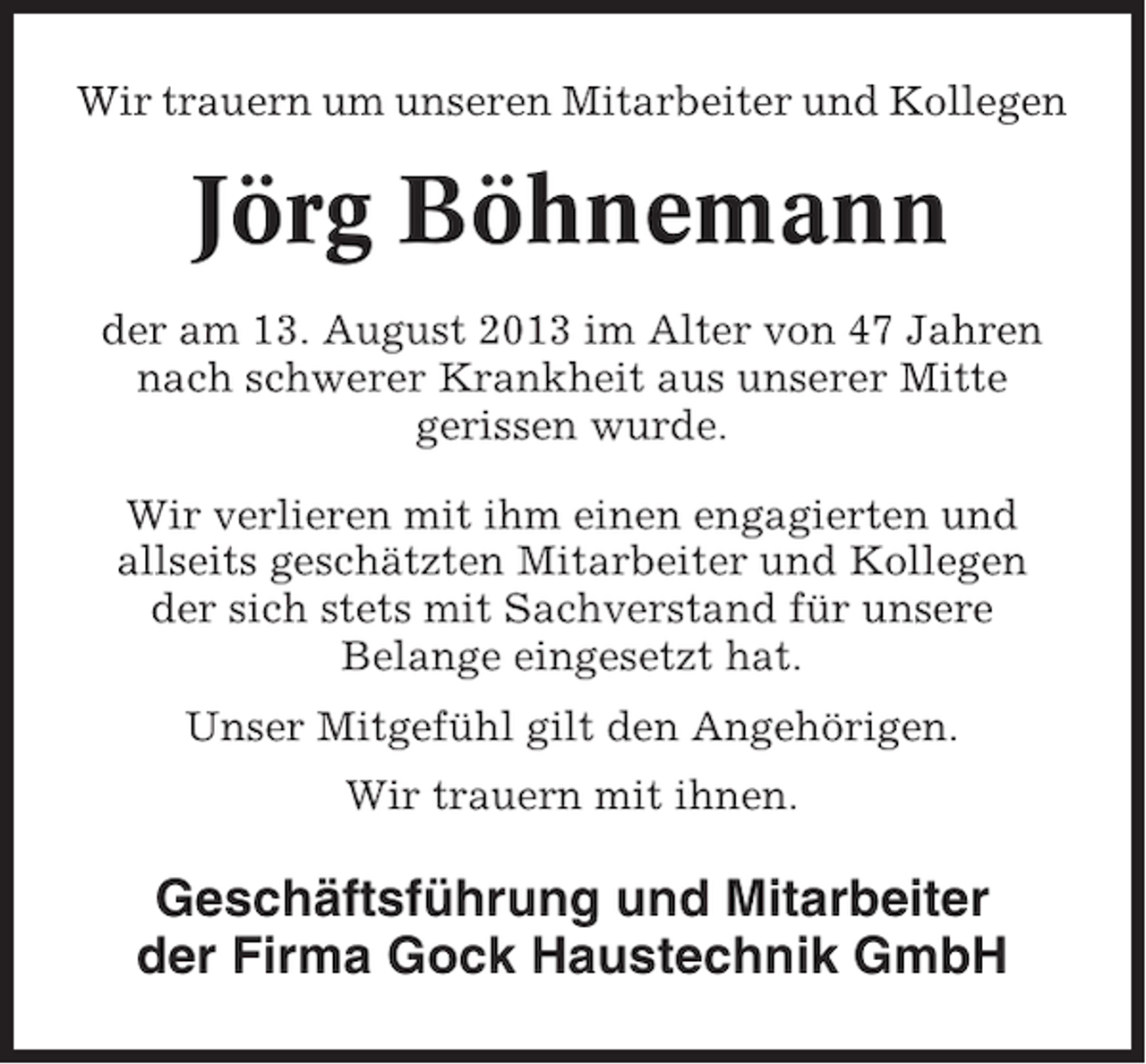 <p>Wir trauern um unseren Mitarbeiter und Kollegen</p><p>Jörg Böhnemann<br />der am 13. August 2013 im Alter von 47 Jahren<br />nach schwerer Krankheit aus unserer Mitte<br />gerissen wurde.<br />Wir verlieren mit ihm einen engagierten und<br />allseits geschätzten Mitarbeiter und Kollegen<br />der sich stets mit Sachverstand für unsere<br />Belange eingesetzt hat.<br />Unser Mitgefühl gilt den Angehörigen.<br />Wir trauern mit ihnen.</p><p>Geschäftsführung und Mitarbeiter<br />der Firma Gock Haustechnik GmbH</p>