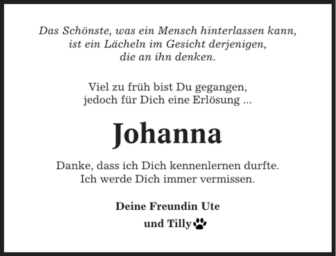 <p>Das Schönste, was ein Mensch hinterlassen kann,<br />ist ein Lächeln im Gesicht derjenigen,<br />die an ihn denken.<br />Viel zu früh bist Du gegangen,<br />jedoch für Dich eine Erlösung ...</p><p>Johanna<br />Danke, dass ich Dich kennenlernen durfte.<br />Ich werde Dich immer vermissen.<br />Deine Freundin Ute<br />und Tilly</p>
