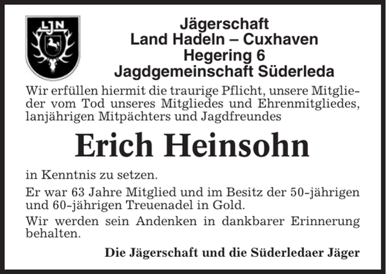 <p>Jägerschaft<br />Land Hadeln – Cuxhaven<br />Hegering 6<br />Jagdgemeinschaft Süderleda<br />Wir erfüllen hiermit die traurige Pflicht, unsere Mitglieder vom Tod unseres Mitgliedes und Ehrenmitgliedes,<br />lanjährigen Mitpächters und Jagdfreundes</p><p>Erich Heinsohn<br />in Kenntnis zu setzen.<br />Er war 63 Jahre Mitglied und im Besitz der 50-jährigen<br />und 60-jährigen Treuenadel in Gold.<br />Wir werden sein Andenken in dankbarer Erinnerung<br />behalten.<br />Die Jägerschaft und die Süderledaer Jäger</p>