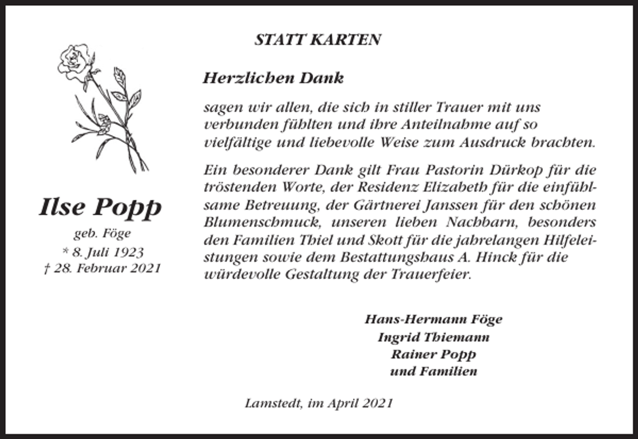 <p>STATT KARTEN<br />Herzlichen Dank<br />sagen wir allen, die sich in stiller Trauer mit uns<br />verbunden fühlten und ihre Anteilnahme auf so<br />vielfältige und liebevolle Weise zum Ausdruck brachten.</p><p>Ilse Popp<br />geb. Föge<br />* 8. Juli 1923<br />† 28. Februar 2021</p><p>Ein besonderer Dank gilt Frau Pastorin Dürkop für die<br />tröstenden Worte, der Residenz Elizabeth für die einfühlsame Betreuung, der Gärtnerei Janssen für den schönen<br />Blumenschmuck, unseren lieben Nachbarn, besonders<br />den Familien Thiel und Skott für die jahrelangen Hilfeleistungen sowie dem Bestattungshaus A. Hinck für die<br />würdevolle Gestaltung der Trauerfeier.<br />Hans-Hermann Föge<br />Ingrid Thiemann<br />Rainer Popp<br />und Familien<br />Lamstedt, im April 2021</p>