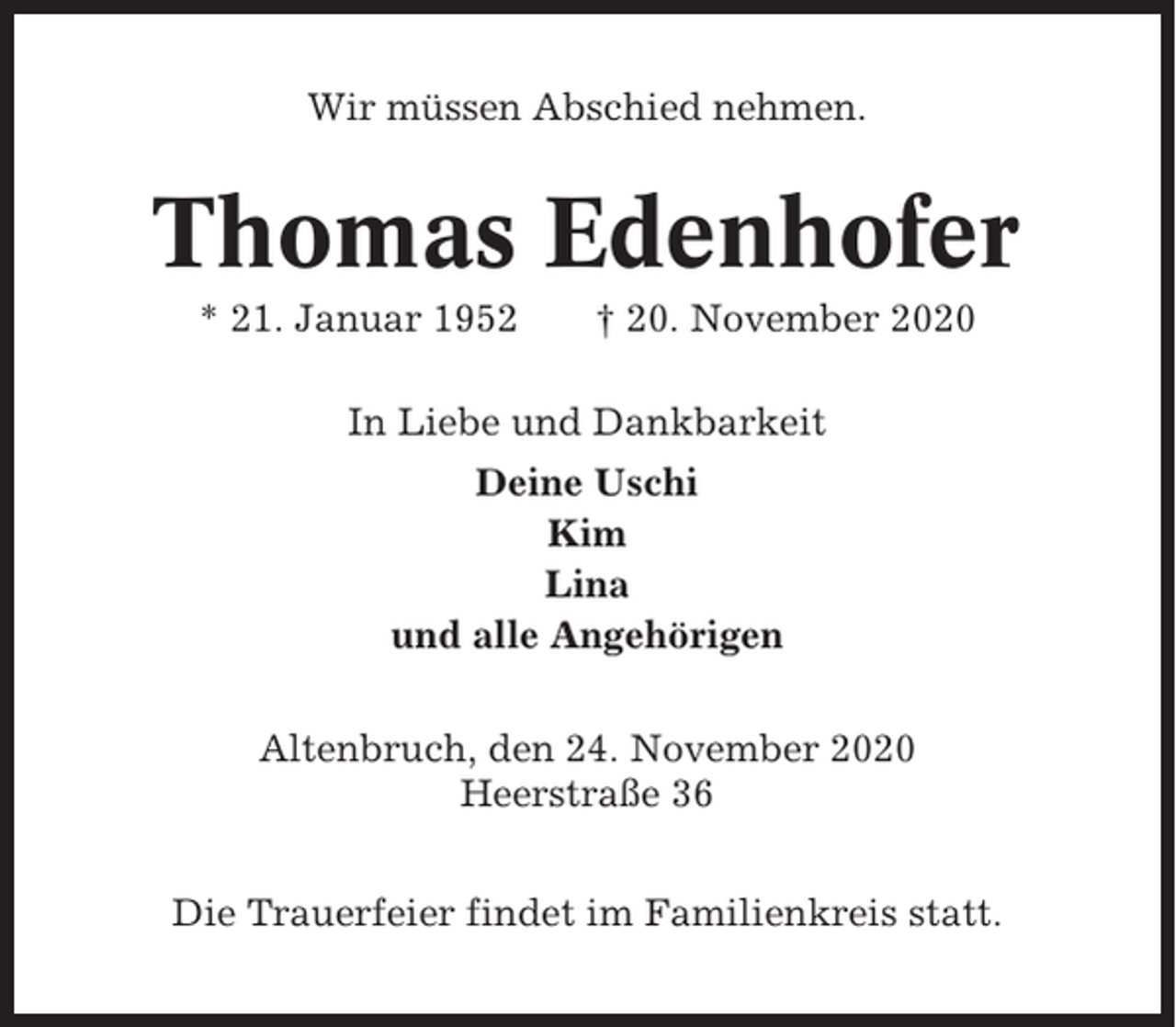 <p>Wir müssen Abschied nehmen.</p><p>Thomas Edenhofer<br />* 21. Januar 1952</p><p>† 20. November 2020</p><p>In Liebe und Dankbarkeit<br />Deine Uschi<br />Kim<br />Lina<br />und alle Angehörigen<br />Altenbruch, den 24. November 2020<br />Heerstraße 36<br />Die Trauerfeier findet im Familienkreis statt.</p>