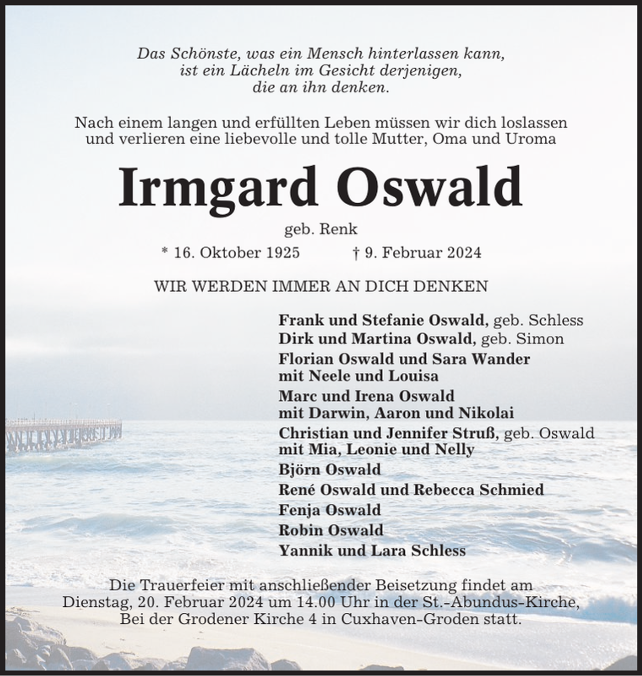 <p>Das Schönste, was ein Mensch hinterlassen kann,<br />ist ein Lächeln im Gesicht derjenigen,<br />die an ihn denken.<br />Nach einem langen und erfüllten Leben müssen wir dich loslassen<br />und verlieren eine liebevolle und tolle Mutter, Oma und Uroma</p><p>Irmgard Oswald<br />geb. Renk<br />* 16. Oktober 1925<br />† 9. Februar 2024<br />WIR WERDEN IMMER AN DICH DENKEN<br />Frank und Stefanie Oswald, geb. Schless<br />Dirk und Martina Oswald, geb. Simon<br />Florian Oswald und Sara Wander<br />mit Neele und Louisa<br />Marc und Irena Oswald<br />mit Darwin, Aaron und Nikolai<br />Christian und Jennifer Struß, geb. Oswald<br />mit Mia, Leonie und Nelly<br />Björn Oswald<br />René Oswald und Rebecca Schmied<br />Fenja Oswald<br />Robin Oswald<br />Yannik und Lara Schless<br />Die Trauerfeier mit anschließender Beisetzung findet am<br />Dienstag, 20. Februar 2024 um 14.00 Uhr in der St.-Abundus-Kirche,<br />Bei der Grodener Kirche 4 in Cuxhaven-Groden statt.</p>