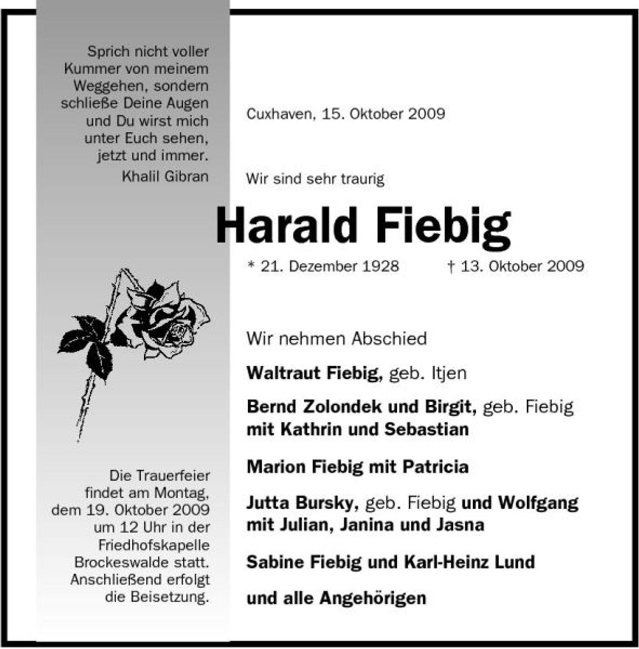 <p>Sprich nicht voller Kummer von meinem Weggehen, sondern schließe Deine Augen und Du wirst mich unter Euch sehen, jetzt und immer. Khalil Gibran</p><p>Cuxhaven, 15. Oktober 2009</p><p>Wir sind sehr traurig</p><p>Harald Fiebig<br />* 21. Dezember 1928 † 13. Oktober 2009</p><p>Wir nehmen Abschied Waltraut Fiebig, geb. Itjen Bernd Zolondek und Birgit, geb. Fiebig mit Kathrin und Sebastian<br />Die Trauerfeier findet am Montag, dem 19. Oktober 2009 um 12 Uhr in der Friedhofskapelle Brockeswalde statt. Anschließend erfolgt die Beisetzung.</p><p>Marion Fiebig mit Patricia Jutta Bursky, geb. Fiebig und Wolfgang mit Julian, Janina und Jasna Sabine Fiebig und Karl-Heinz Lund und alle Angehörigen</p>