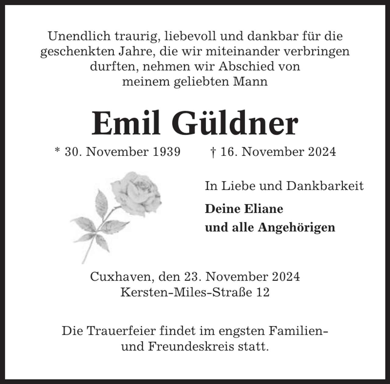 <p>Unendlich traurig, liebevoll und dankbar für die<br />geschenkten Jahre, die wir miteinander verbringen<br />durften, nehmen wir Abschied von<br />meinem geliebten Mann</p><p>Emil Güldner<br />* 30. November 1939</p><p>† 16. November 2024<br />In Liebe und Dankbarkeit<br />Deine Eliane<br />und alle Angehörigen</p><p>Cuxhaven, den 23. November 2024<br />Kersten-Miles-Straße 12<br />Die Trauerfeier findet im engsten Familienund Freundeskreis statt.</p>