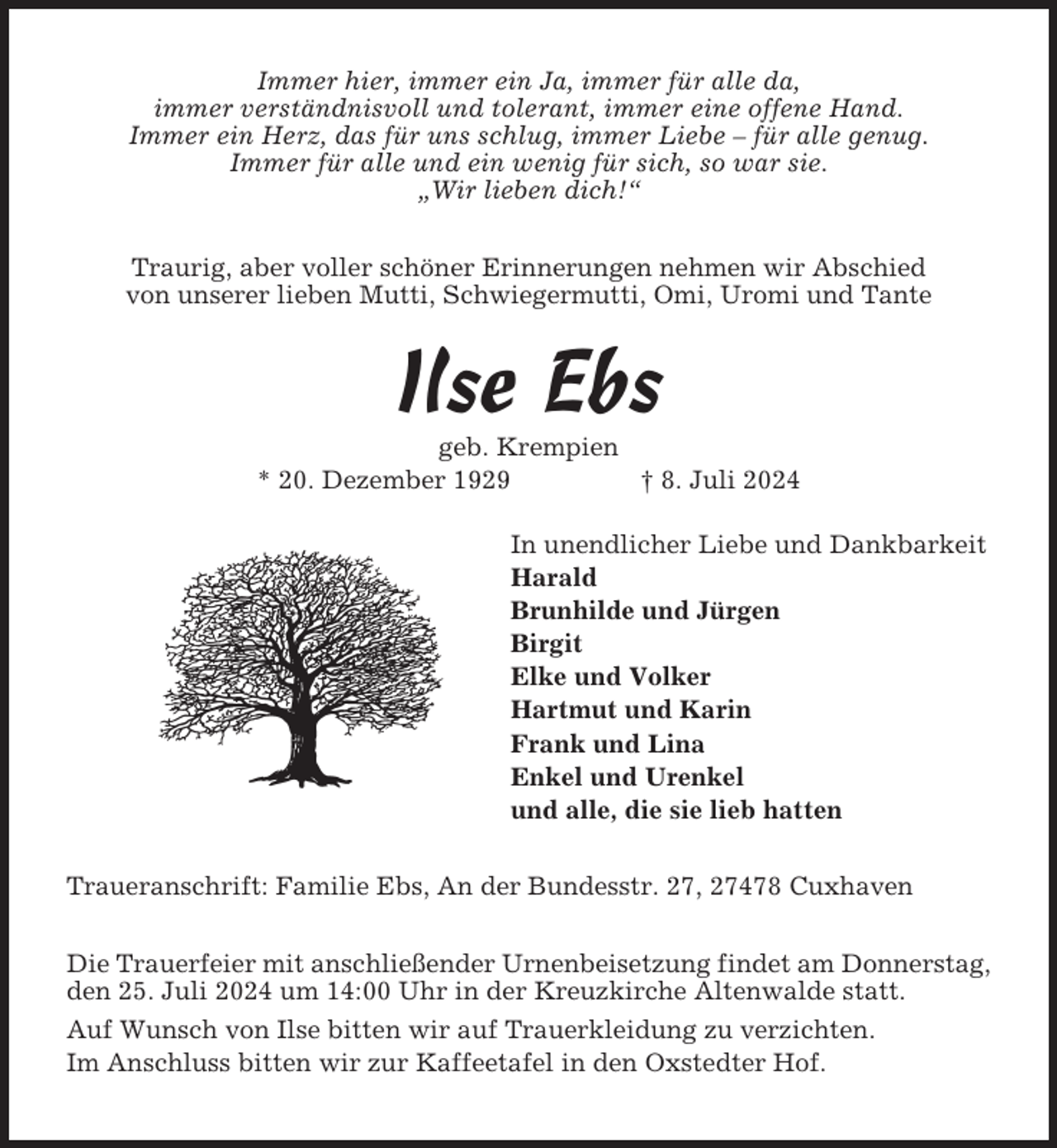 <p>Immer hier, immer ein Ja, immer für alle da,<br />immer verständnisvoll und tolerant, immer eine offene Hand.<br />Immer ein Herz, das für uns schlug, immer Liebe – für alle genug.<br />Immer für alle und ein wenig für sich, so war sie.<br />„Wir lieben dich!“<br />Traurig, aber voller schöner Erinnerungen nehmen wir Abschied<br />von unserer lieben Mutti, Schwiegermutti, Omi, Uromi und Tante</p><p>Ilse Ebs<br />geb. Krempien<br />* 20. Dezember 1929<br />† 8. Juli 2024<br />In unendlicher Liebe und Dankbarkeit<br />Harald<br />Brunhilde und Jürgen<br />Birgit<br />Elke und Volker<br />Hartmut und Karin<br />Frank und Lina<br />Enkel und Urenkel<br />und alle, die sie lieb hatten<br />Traueranschrift: Familie Ebs, An der Bundesstr. 27, 27478 Cuxhaven<br />Die Trauerfeier mit anschließender Urnenbeisetzung findet am Donnerstag,<br />den 25. Juli 2024 um 14:00 Uhr in der Kreuzkirche Altenwalde statt.<br />Auf Wunsch von Ilse bitten wir auf Trauerkleidung zu verzichten.<br />Im Anschluss bitten wir zur Kaffeetafel in den Oxstedter Hof.</p>