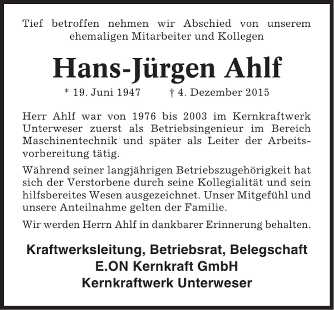<p>Tief betroffen nehmen wir Abschied von unserem<br />ehemaligen Mitarbeiter und Kollegen</p><p>Hans-Jürgen Ahlf<br />* 19. Juni 1947</p><p>† 4. Dezember 2015</p><p>Herr Ahlf war von 1976 bis 2003 im Kernkraftwerk<br />Unterweser zuerst als Betriebsingenieur im Bereich<br />Maschinentechnik und später als Leiter der Arbeitsvorbereitung tätig.<br />Während seiner langjährigen Betriebszugehörigkeit hat<br />sich der Verstorbene durch seine Kollegialität und sein<br />hilfsbereites Wesen ausgezeichnet. Unser Mitgefühl und<br />unsere Anteilnahme gelten der Familie.<br />Wir werden Herrn Ahlf in dankbarer Erinnerung behalten.</p><p>Kraftwerksleitung, Betriebsrat, Belegschaft<br />E.ON Kernkraft GmbH<br />Kernkraftwerk Unterweser</p>