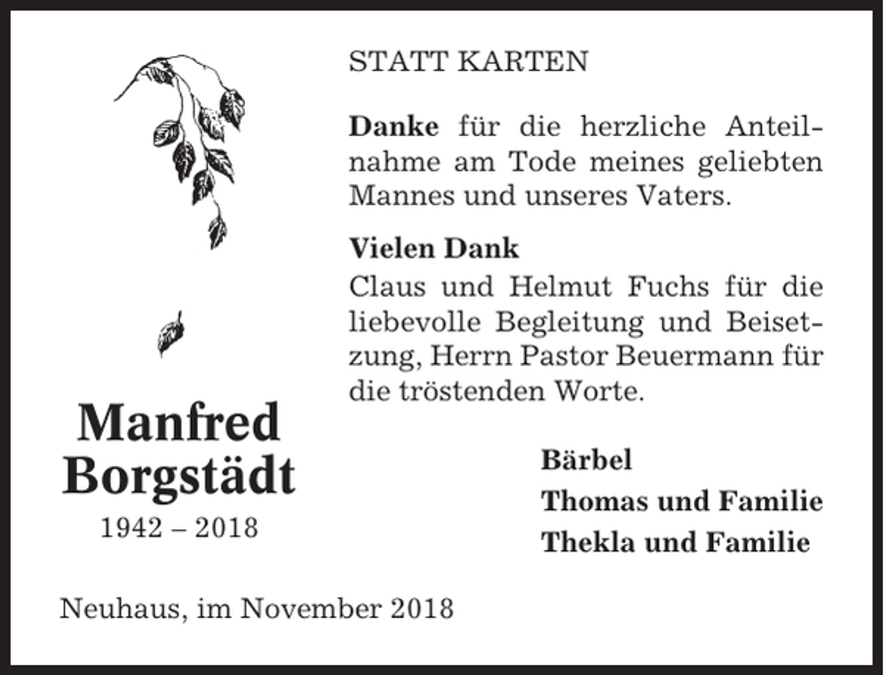 <p>STATT KARTEN<br />Danke für die herzliche Anteilnahme am Tode meines geliebten<br />Mannes und unseres Vaters.</p><p>Manfred<br />Borgstädt</p><p>Vielen Dank<br />Claus und Helmut Fuchs für die<br />liebevolle Begleitung und Beisetzung, Herrn Pastor Beuermann für<br />die tröstenden Worte.</p><p>1942 – 2018<br />Neuhaus, im November 2018</p><p>Bärbel<br />Thomas und Familie<br />Thekla und Familie</p>