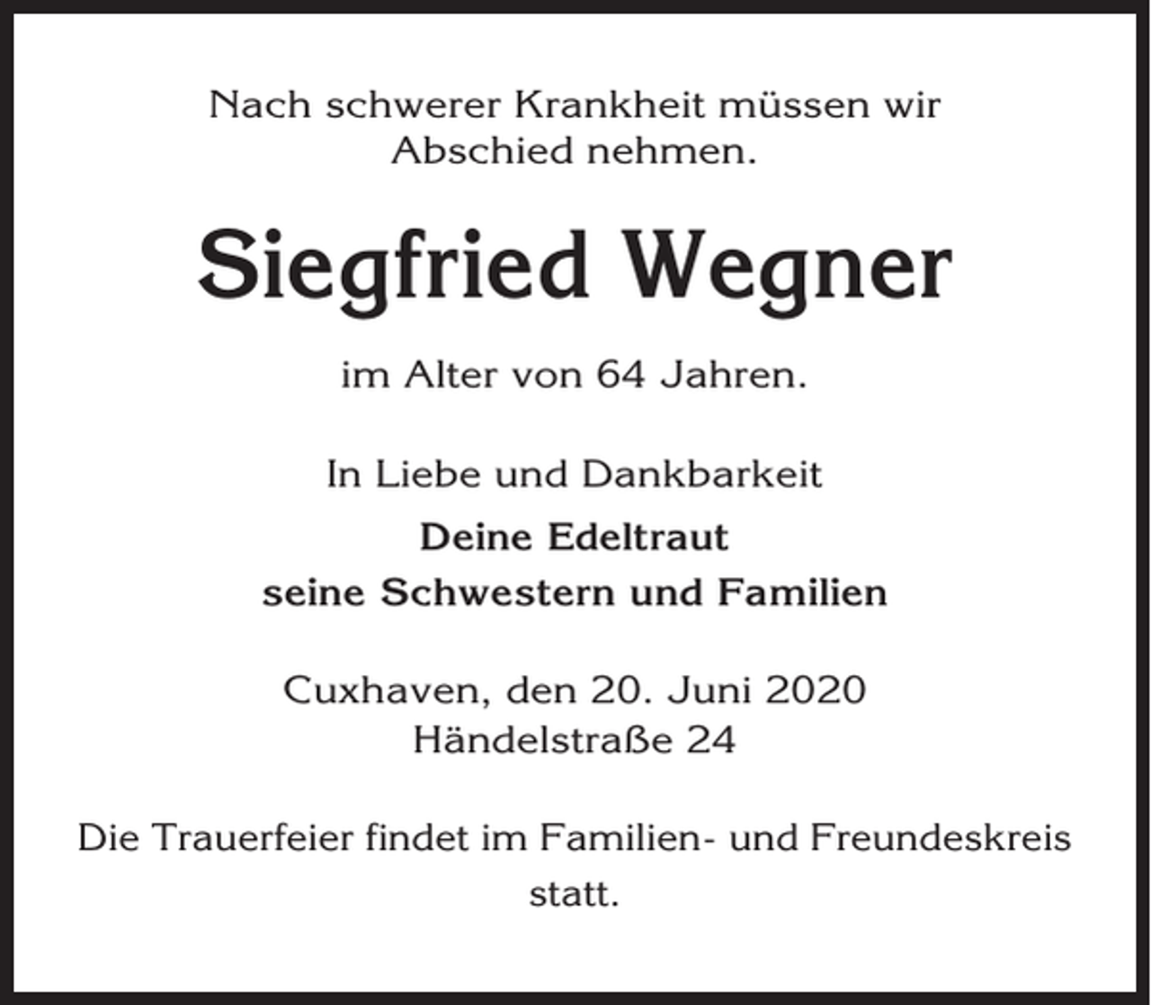 <p>Nach schwerer Krankheit müssen wir<br />Abschied nehmen.</p><p>Siegfried Wegner<br />im Alter von 64 Jahren.<br />In Liebe und Dankbarkeit<br />Deine Edeltraut<br />seine Schwestern und Familien<br />Cuxhaven, den 20. Juni 2020<br />Händelstraße 24<br />Die Trauerfeier findet im Familien- und Freundeskreis<br />statt.</p>