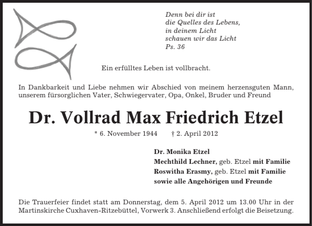 <p>Denn bei dir ist<br />die Quelles des Lebens,<br />in deinem Licht<br />schauen wir das Licht<br />Ps. 36<br />Ein erfülltes Leben ist vollbracht.<br />In Dankbarkeit und Liebe nehmen wir Abschied von meinem herzensguten Mann,<br />unserem fürsorglichen Vater, Schwiegervater, Opa, Onkel, Bruder und Freund</p><p>Dr. Vollrad Max Friedrich Etzel<br />* 6. November 1944</p><p>† 2. April 2012</p><p>Dr. Monika Etzel<br />Mechthild Lechner, geb. Etzel mit Familie<br />Roswitha Erasmy, geb. Etzel mit Familie<br />sowie alle Angehörigen und Freunde<br />Die Trauerfeier findet statt am Donnerstag, dem 5. April 2012 um 13.00 Uhr in der<br />Martinskirche Cuxhaven-Ritzebüttel, Vorwerk 3. Anschließend erfolgt die Beisetzung.</p>