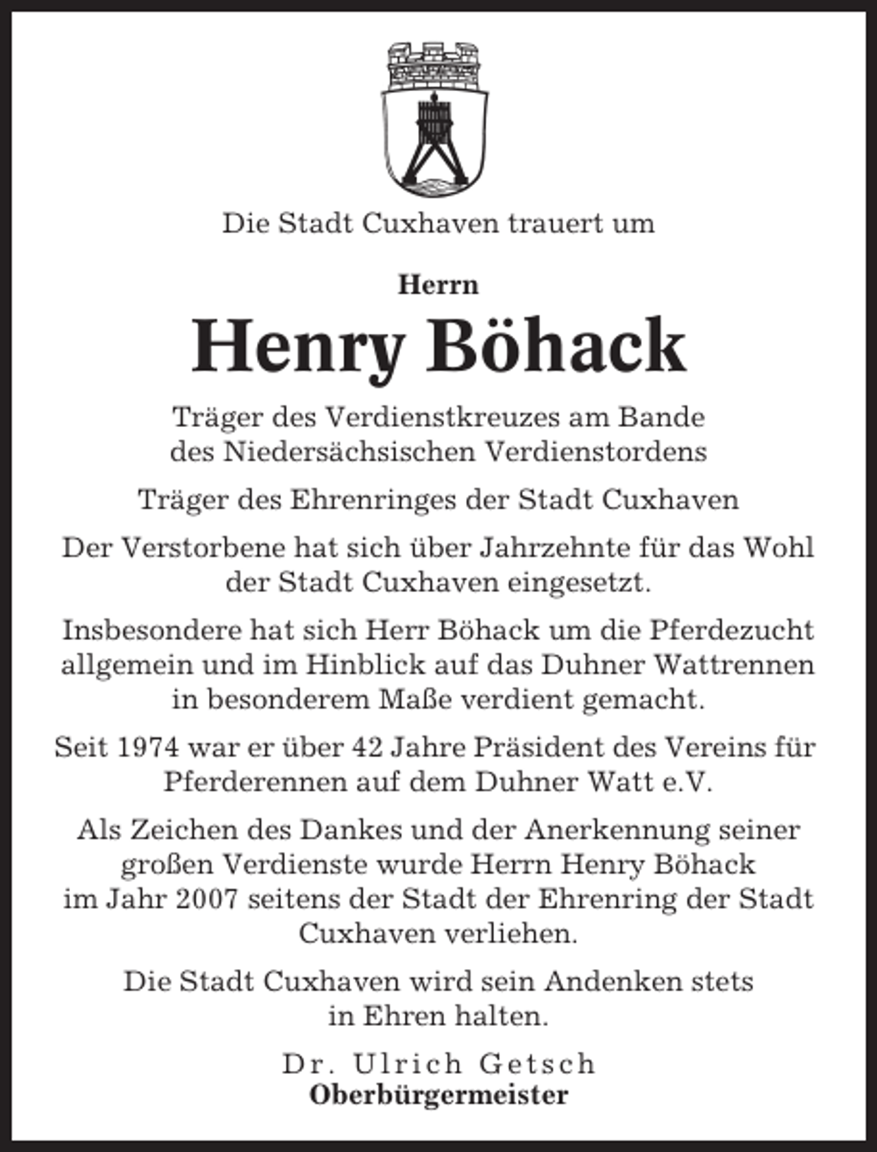 <p>Die Stadt Cuxhaven trauert um<br />Herrn</p><p>Henry Böhack<br />Träger des Verdienstkreuzes am Bande<br />des Niedersächsischen Verdienstordens<br />Träger des Ehrenringes der Stadt Cuxhaven<br />Der Verstorbene hat sich über Jahrzehnte für das Wohl<br />der Stadt Cuxhaven eingesetzt.<br />Insbesondere hat sich Herr Böhack um die Pferdezucht<br />allgemein und im Hinblick auf das Duhner Wattrennen<br />in besonderem Maße verdient gemacht.<br />Seit 1974 war er über 42 Jahre Präsident des Vereins für<br />Pferderennen auf dem Duhner Watt e.V.<br />Als Zeichen des Dankes und der Anerkennung seiner<br />großen Verdienste wurde Herrn Henry Böhack<br />im Jahr 2007 seitens der Stadt der Ehrenring der Stadt<br />Cuxhaven verliehen.<br />Die Stadt Cuxhaven wird sein Andenken stets<br />in Ehren halten.<br />Dr. Ulrich Getsch<br />Oberbürgermeister</p>