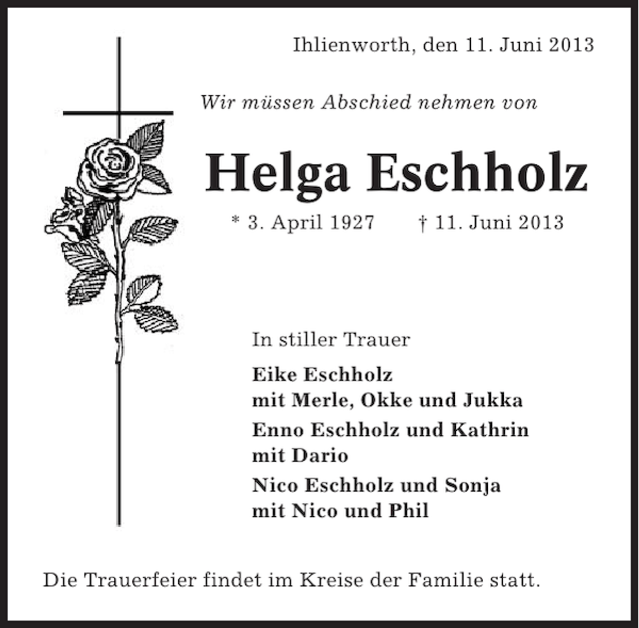 <p>Ihlienworth, den 11. Juni 2013<br />Wir müssen Abschied nehmen von</p><p>Helga Eschholz<br />* 3. April 1927</p><p>† 11. Juni 2013</p><p>In stiller Trauer<br />Eike Eschholz<br />mit Merle, Okke und Jukka<br />Enno Eschholz und Kathrin<br />mit Dario<br />Nico Eschholz und Sonja<br />mit Nico und Phil<br />Die Trauerfeier findet im Kreise der Familie statt.</p>