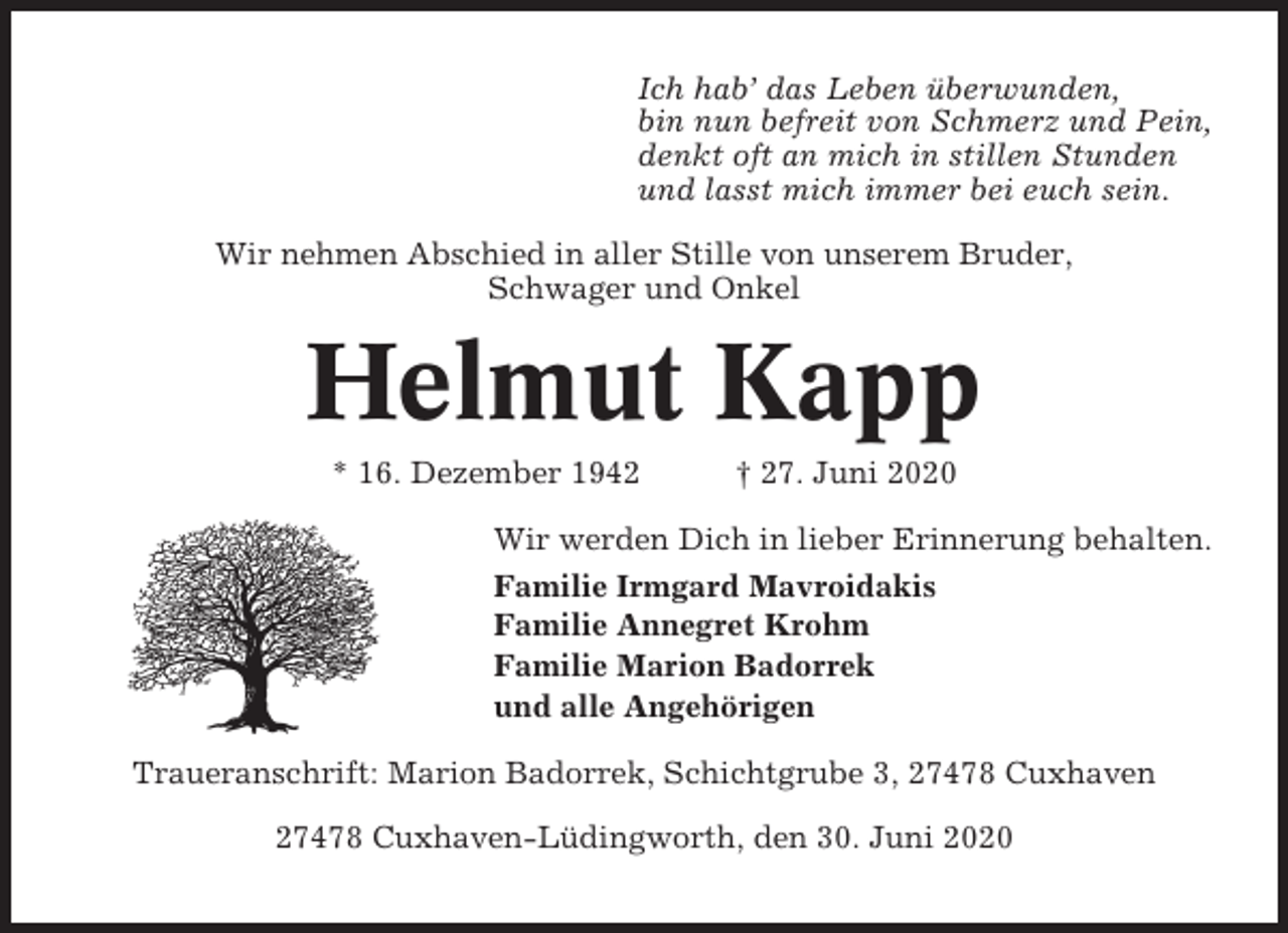 <p>Ich hab’ das Leben überwunden,<br />bin nun befreit von Schmerz und Pein,<br />denkt oft an mich in stillen Stunden<br />und lasst mich immer bei euch sein.<br />Wir nehmen Abschied in aller Stille von unserem Bruder,<br />Schwager und Onkel</p><p>Helmut Kapp<br />* 16. Dezember 1942</p><p>† 27. Juni 2020</p><p>Wir werden Dich in lieber Erinnerung behalten.<br />Familie Irmgard Mavroidakis<br />Familie Annegret Krohm<br />Familie Marion Badorrek<br />und alle Angehörigen<br />Traueranschrift: Marion Badorrek, Schichtgrube 3, 27478 Cuxhaven<br />27478 Cuxhaven-Lüdingworth, den 30. Juni 2020</p>