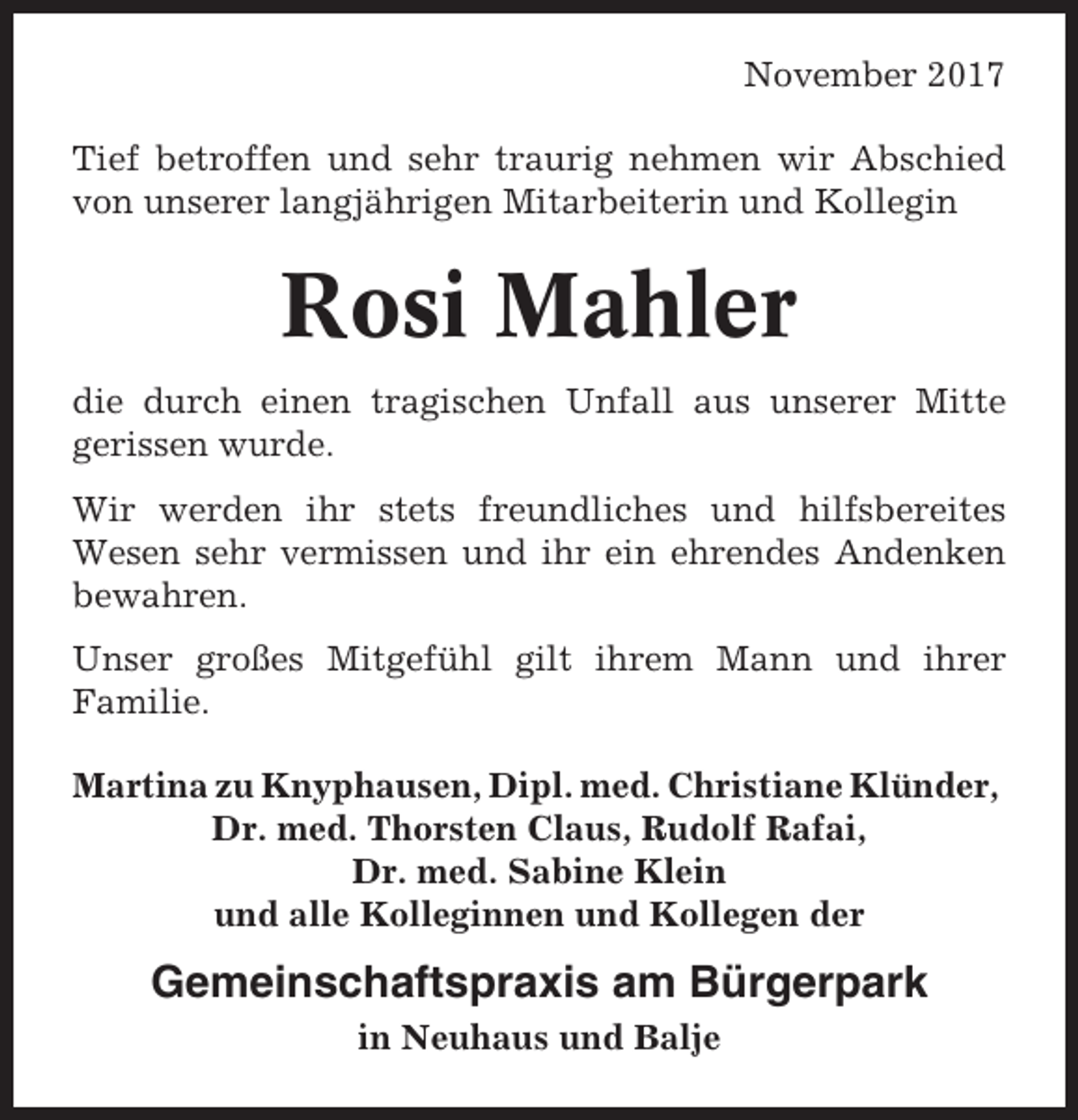 <p>November 2017<br />Tief betroffen und sehr traurig nehmen wir Abschied<br />von unserer langjährigen Mitarbeiterin und Kollegin</p><p>Rosi Mahler<br />die durch einen tragischen Unfall aus unserer Mitte<br />gerissen wurde.<br />Wir werden ihr stets freundliches und hilfsbereites<br />Wesen sehr vermissen und ihr ein ehrendes Andenken<br />bewahren.<br />Unser großes Mitgefühl gilt ihrem Mann und ihrer<br />Familie.<br />Martina zu Knyphausen, Dipl. med. Christiane Klünder,<br />Dr. med. Thorsten Claus, Rudolf Rafai,<br />Dr. med. Sabine Klein<br />und alle Kolleginnen und Kollegen der</p><p>Gemeinschaftspraxis am Bürgerpark<br />in Neuhaus und Balje</p>