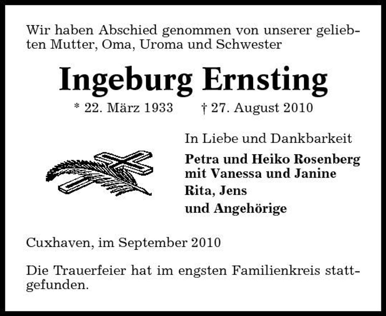 <p>Wir haben Abschied genommen von unserer geliebten Mutter, Oma, Uroma und Schwester</p><p>Ingeburg Ernsting<br />* 22. März 1933 † 27. August 2010 In Liebe und Dankbarkeit Petra und Heiko Rosenberg mit Vanessa und Janine Rita, Jens und Angehörige Cuxhaven, im September 2010 Die Trauerfeier hat im engsten Familienkreis stattgefunden.</p>