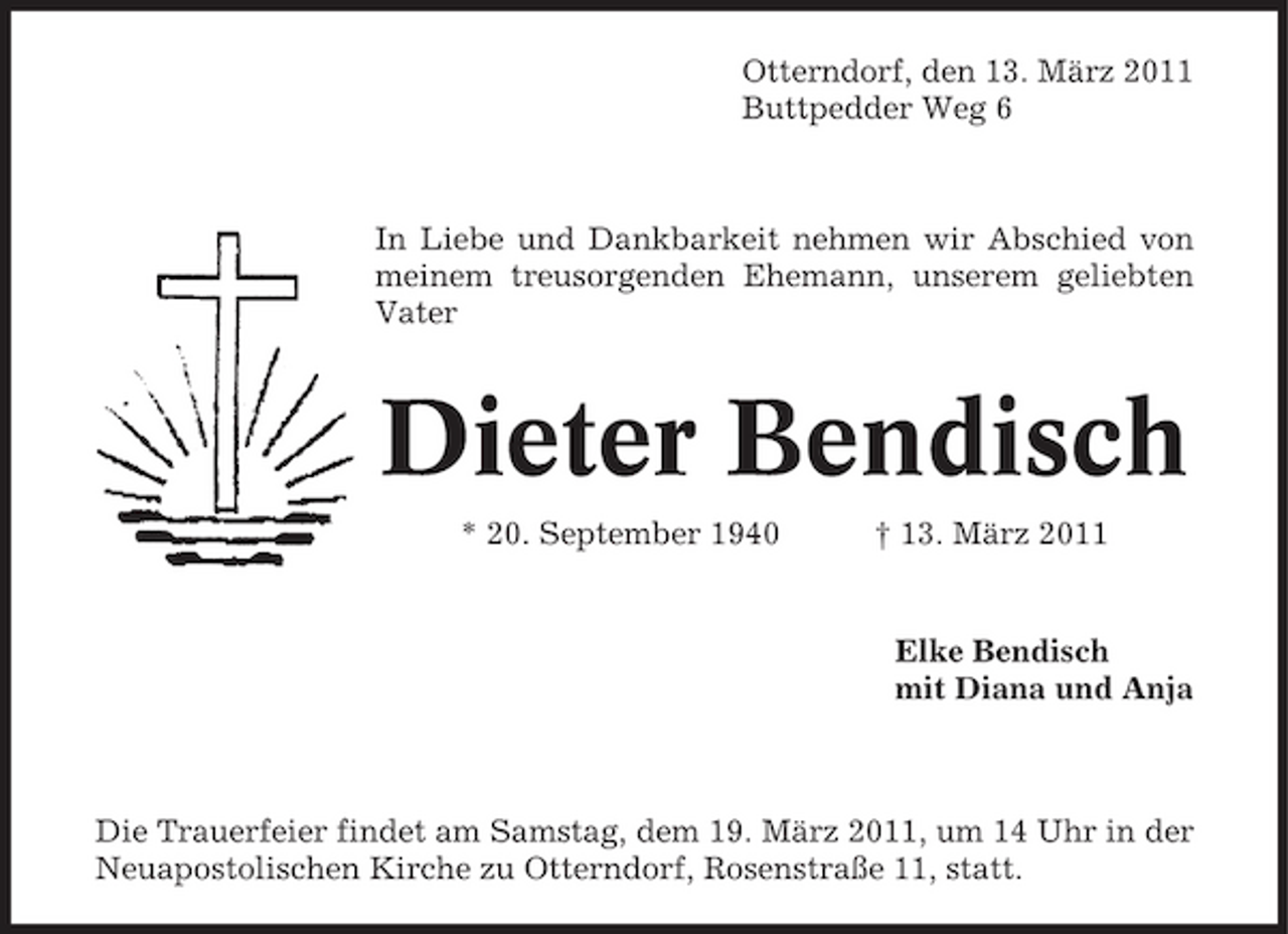 <p>Otterndorf, den 13. März 2011 Buttpedder Weg 6</p><p>In Liebe und Dankbarkeit nehmen wir Abschied von meinem treusorgenden Ehemann, unserem geliebten Vater</p><p>Dieter Bendisch<br />* 20. September 1940 † 13. März 2011 Elke Bendisch mit Diana und Anja</p><p>Die Trauerfeier findet am Samstag, dem 19. März 2011, um 14 Uhr in der Neuapostolischen Kirche zu Otterndorf, Rosenstraße 11, statt.</p>