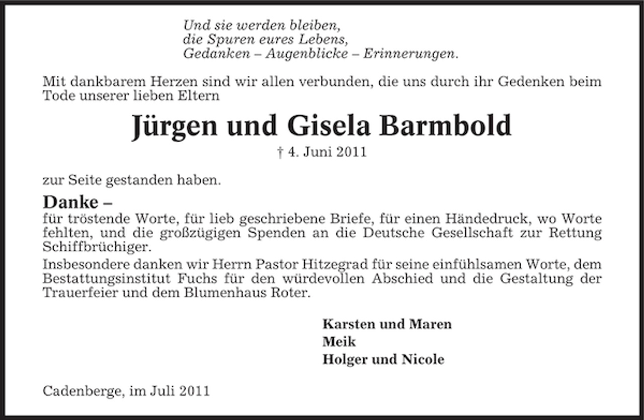 <p>Und sie werden bleiben,<br />die Spuren eures Lebens,<br />Gedanken – Augenblicke – Erinnerungen.<br />Mit dankbarem Herzen sind wir allen verbunden, die uns durch ihr Gedenken beim<br />Tode unserer lieben Eltern</p><p>Jürgen und Gisela Barmbold<br />† 4. Juni 2011<br />zur Seite gestanden haben.</p><p>Danke –<br />für tröstende Worte, für lieb geschriebene Briefe, für einen Händedruck, wo Worte<br />fehlten, und die großzügigen Spenden an die Deutsche Gesellschaft zur Rettung<br />Schiffbrüchiger.<br />Insbesondere danken wir Herrn Pastor Hitzegrad für seine einfühlsamen Worte, dem<br />Bestattungsinstitut Fuchs für den würdevollen Abschied und die Gestaltung der<br />Trauerfeier und dem Blumenhaus Roter.<br />Karsten und Maren<br />Meik<br />Holger und Nicole<br />Cadenberge, im Juli 2011</p>