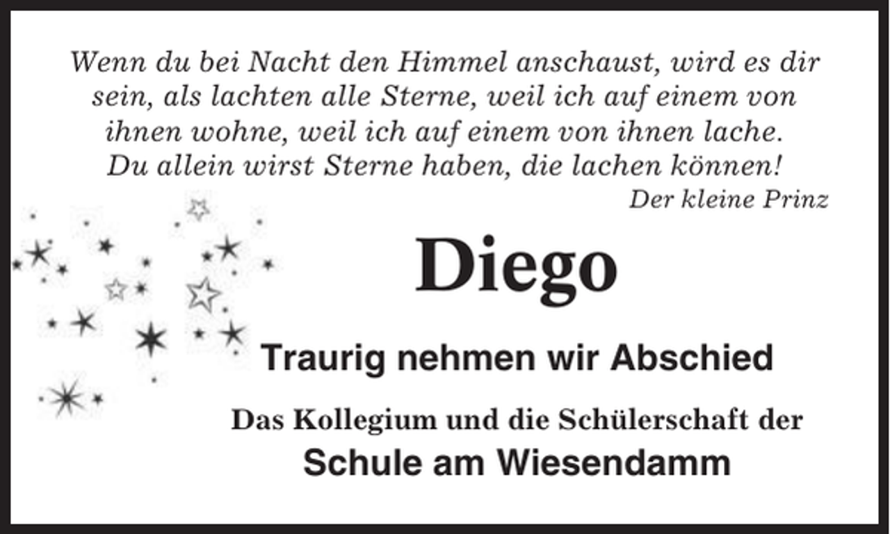 <p>Wenn du bei Nacht den Himmel anschaust, wird es dir<br />sein, als lachten alle Sterne, weil ich auf einem von<br />ihnen wohne, weil ich auf einem von ihnen lache.<br />Du allein wirst Sterne haben, die lachen können!<br />Der kleine Prinz</p><p>Diego<br />Traurig nehmen wir Abschied<br />Das Kollegium und die Schülerschaft der</p><p>Schule am Wiesendamm</p>