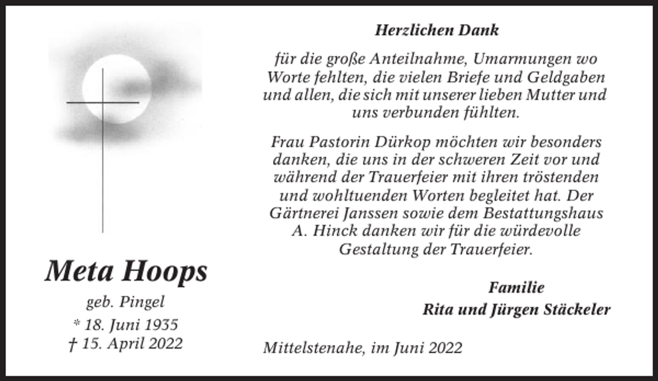 <p>Herzlichen Dank<br />für die große Anteilnahme, Umarmungen wo<br />Worte fehlten, die vielen Briefe und Geldgaben<br />und allen, die sich mit unserer lieben Mutter und<br />uns verbunden fühlten.<br />Frau Pastorin Dürkop möchten wir besonders<br />danken, die uns in der schweren Zeit vor und<br />während der Trauerfeier mit ihren tröstenden<br />und wohltuenden Worten begleitet hat. Der<br />Gärtnerei Janssen sowie dem Bestattungshaus<br />A. Hinck danken wir für die würdevolle<br />Gestaltung der Trauerfeier.</p><p>Meta Hoops<br />geb. Pingel<br />* 18. Juni 1935<br />† 15. April 2022</p><p>Familie<br />Rita und Jürgen Stäckeler<br />Mittelstenahe, im Juni 2022</p>