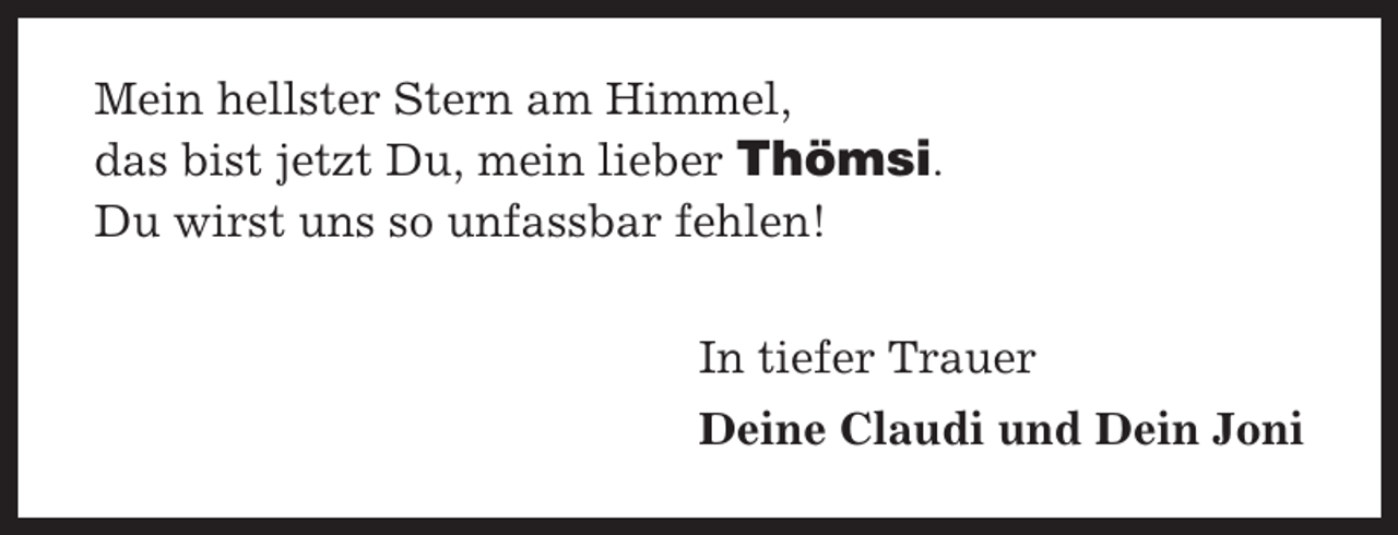 <p>Mein hellster Stern am Himmel,<br />das bist jetzt Du, mein lieber Thömsi.<br />Du wirst uns so unfassbar fehlen!<br />In tiefer Trauer<br />Deine Claudi und Dein Joni</p>