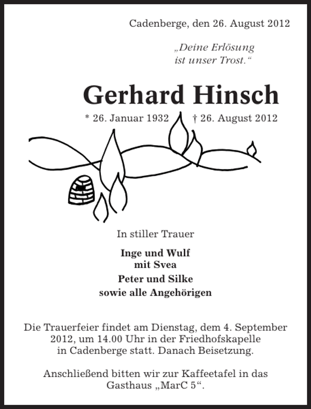 <p>Cadenberge, den 26. August 2012</p><p>„Deine Erlösung<br />ist unser Trost.“</p><p>Gerhard Hinsch<br />* 26. Januar 1932</p><p>† 26. August 2012</p><p>In stiller Trauer<br />Inge und Wulf<br />mit Svea<br />Peter und Silke<br />sowie alle Angehörigen<br />Die Trauerfeier findet am Dienstag, dem 4. September<br />2012, um 14.00 Uhr in der Friedhofskapelle<br />in Cadenberge statt. Danach Beisetzung.<br />Anschließend bitten wir zur Kaffeetafel in das<br />Gasthaus „MarC 5“.</p>