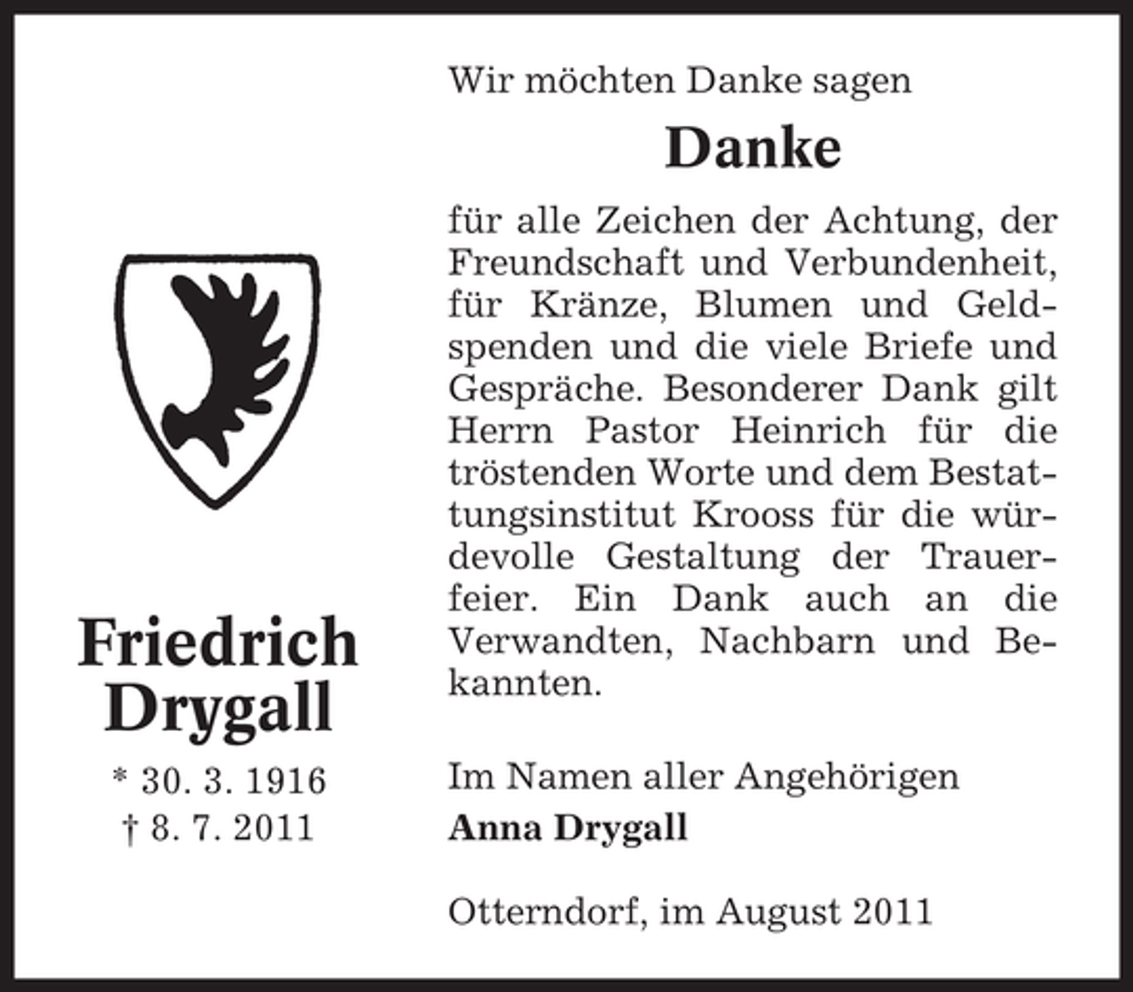 <p>Wir möchten Danke sagen</p><p>Danke</p><p>Friedrich<br />Drygall<br />* 30. 3. 1916<br />† 8. 7. 2011</p><p>für alle Zeichen der Achtung, der<br />Freundschaft und Verbundenheit,<br />für Kränze, Blumen und Geldspenden und die viele Briefe und<br />Gespräche. Besonderer Dank gilt<br />Herrn Pastor Heinrich für die<br />tröstenden Worte und dem Bestattungsinstitut Krooss für die würdevolle Gestaltung der Trauerfeier. Ein Dank auch an die<br />Verwandten, Nachbarn und Bekannten.<br />Im Namen aller Angehörigen<br />Anna Drygall<br />Otterndorf, im August 2011</p>
