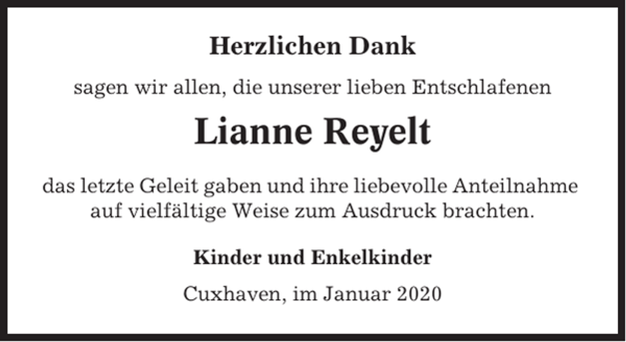 <p>Herzlichen Dank<br />sagen wir allen, die unserer lieben Entschlafenen</p><p>Lianne Reyelt<br />das letzte Geleit gaben und ihre liebevolle Anteilnahme<br />auf vielfältige Weise zum Ausdruck brachten.<br />Kinder und Enkelkinder<br />Cuxhaven, im Januar 2020</p>